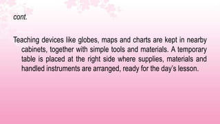 cont.

Teaching devices like globes, maps and charts are kept in nearby
  cabinets, together with simple tools and materials. A temporary
  table is placed at the right side where supplies, materials and
  handled instruments are arranged, ready for the day’s lesson.
 