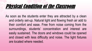 Physical Condition of the Classroom
As soon as the students enter they are attracted by a clean
  and orderly set-up. Natural light and flowing fresh air add to
  their comfort and ease. Free from noise coming from the
  surroundings, students’ concentration and interest are
  easily sustained. The doors and windows could be opened
  and closed with less difficulty and noise. The light fixtures
  are located where needed.
 
