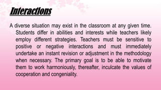 Interactions
A diverse situation may exist in the classroom at any given time.
  Students differ in abilities and interests while teachers likely
  employ different strategies. Teachers must be sensitive to
  positive or negative interactions and must immediately
  undertake an instant revision or adjustment in the methodology
  when necessary. The primary goal is to be able to motivate
  them to work harmoniously, thereafter, inculcate the values of
  cooperation and congeniality.
 