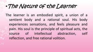 •The Nature of the Learner
The learner is an embodied spirit, a union of a
  sentient body and a rational soul. His body
  experiences sensations, and feels pleasure and
  pain. His soul is the principle of spiritual acts, the
  source of intellectual abstraction, self
  reflection, and free rational volition.
 