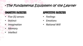 •The Fundamental Equipment of the Learner

COGNITIVE FACULTIES   APPETITIVE FACULTIES
• Five (5) senses     • Feelings
• Instinct            • Emotions
• Imagination         • Rational Will
• Memory
• Intellect
 