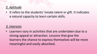2. Aptitude
• It refers to the students’ innate talent or gift. It indicates
   a natural capacity to learn certain skills.

3. Interests
• Learners vary in activities that are undertaken due to a
   strong appeal or attraction. Lessons that give the
   learners the chance to express themselves will be more
   meaningful and easily absorbed.
 