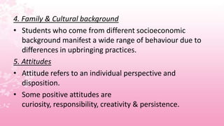 4. Family & Cultural background
• Students who come from different socioeconomic
   background manifest a wide range of behaviour due to
   differences in upbringing practices.
5. Attitudes
• Attitude refers to an individual perspective and
   disposition.
• Some positive attitudes are
   curiosity, responsibility, creativity & persistence.
 