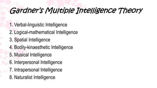 Gardner’s Multiple Intelligence Theory
1. Verbal-linguistic Intelligence
2. Logical-mathematical Intelligence
3. Spatial Intelligence
4. Bodily-kinaesthetic Intelligence
5. Musical Intelligence
6. Interpersonal Intelligence
7. Intrapersonal Intelligence
8. Naturalist Intelligence
 