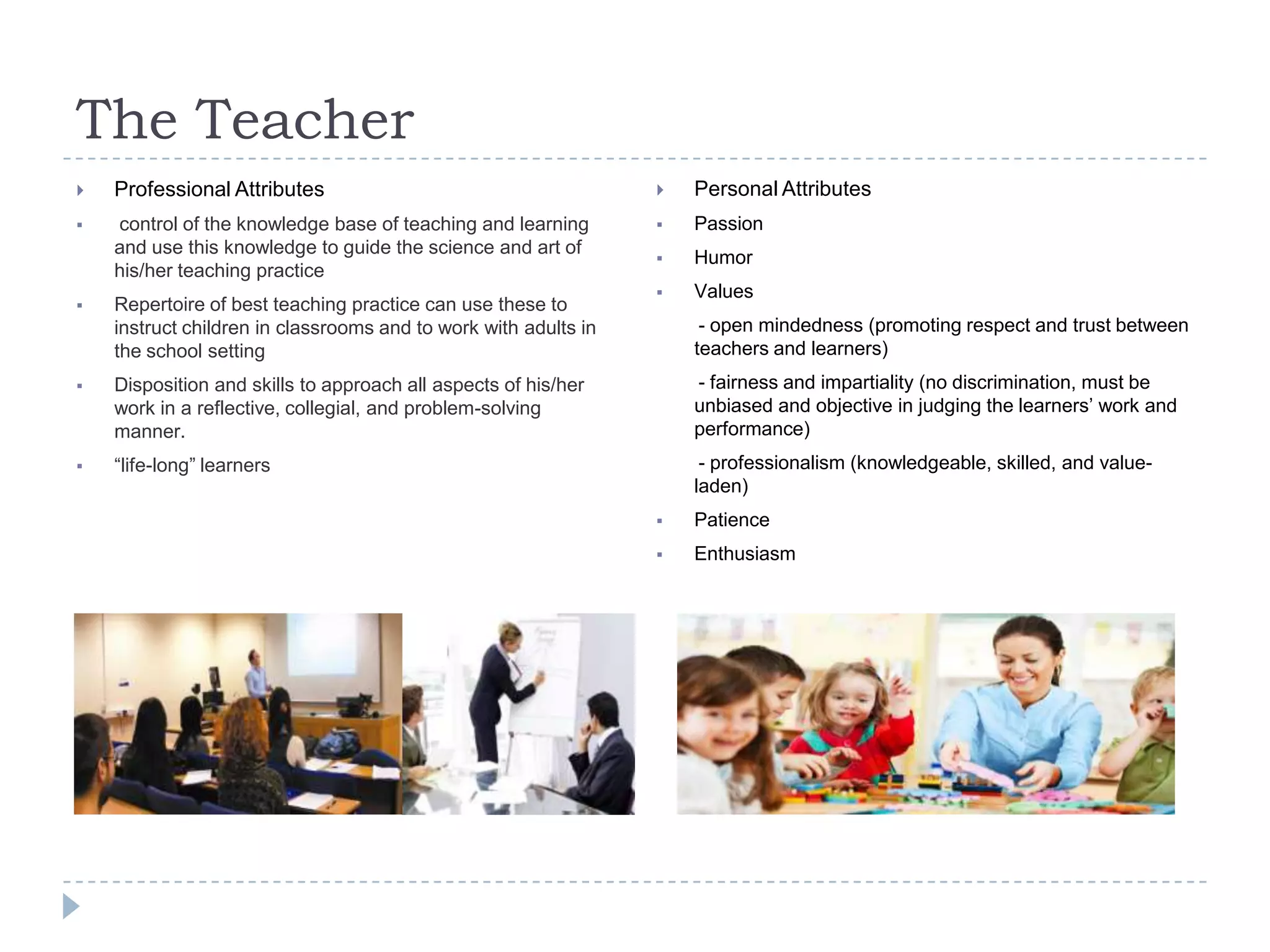 The Teacher
 Professional Attributes
 control of the knowledge base of teaching and learning
and use this knowledge to guide the science and art of
his/her teaching practice
 Repertoire of best teaching practice can use these to
instruct children in classrooms and to work with adults in
the school setting
 Disposition and skills to approach all aspects of his/her
work in a reflective, collegial, and problem-solving
manner.
 “life-long” learners
 Personal Attributes
 Passion
 Humor
 Values
- open mindedness (promoting respect and trust between
teachers and learners)
- fairness and impartiality (no discrimination, must be
unbiased and objective in judging the learners‟ work and
performance)
- professionalism (knowledgeable, skilled, and value-
laden)
 Patience
 Enthusiasm
 