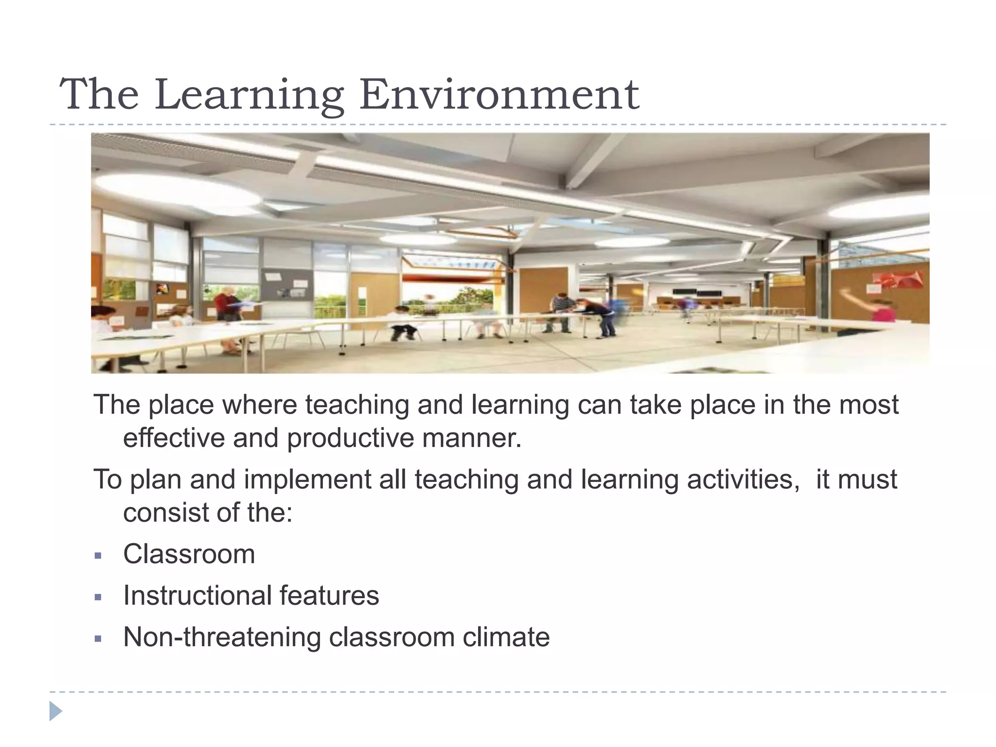 The Learning Environment
The place where teaching and learning can take place in the most
effective and productive manner.
To plan and implement all teaching and learning activities, it must
consist of the:
 Classroom
 Instructional features
 Non-threatening classroom climate
 