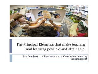 The Principal Elements that make teaching
and learning possible and attainable:
The Teachers, the Learners, and a Conducive Learning
Environment
 