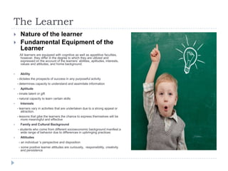 The Learner
 Nature of the learner
 Fundamental Equipment of the
Learner
All learners are equipped with cognitive as well as appetitive faculties,
however, they differ in the degree to which they are utilized and
expressed on the account of the learners‟ abilities, aptitudes, interests,
values and attitudes, and home background.
 Ability
- dictates the prospects of success in any purposeful activity
- determines capacity to understand and assimilate information
 Aptitude
- innate talent or gift
- natural capacity to learn certain skills
 Interests
- learners vary in activities that are undertaken due to a strong appeal or
attraction.
- lessons that gibe the learners the chance to express themselves will be
more meaningful and effective
 Family and Cultural Background
- students who come from different socioeconomic background manifest a
wide range of behavior due to differences in upbringing practices
 Attitudes
- an individual „s perspective and disposition
- some positive learner attitudes are curiousity, responsibility, creativity
and persistence
 