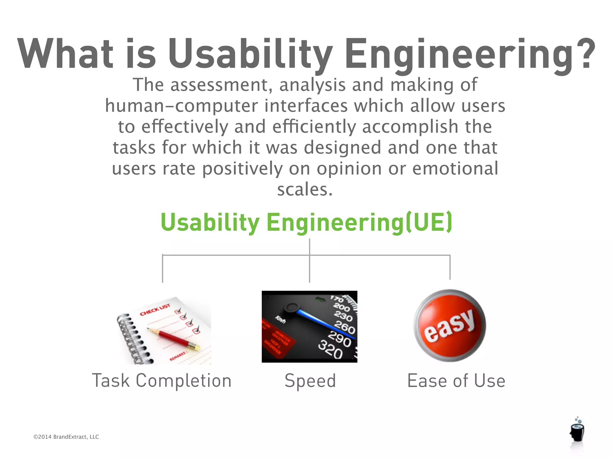 What is Usability Engineering? 
©2014 BrandExtract, LLC 
The assessment, analysis and making of 
human-computer interfaces which allow users 
to effectively and efficiently accomplish the 
tasks for which it was designed and one that 
users rate positively on opinion or emotional 
scales. 
Usability Engineering(UE) 
Task Completion Speed Ease of Use 
 