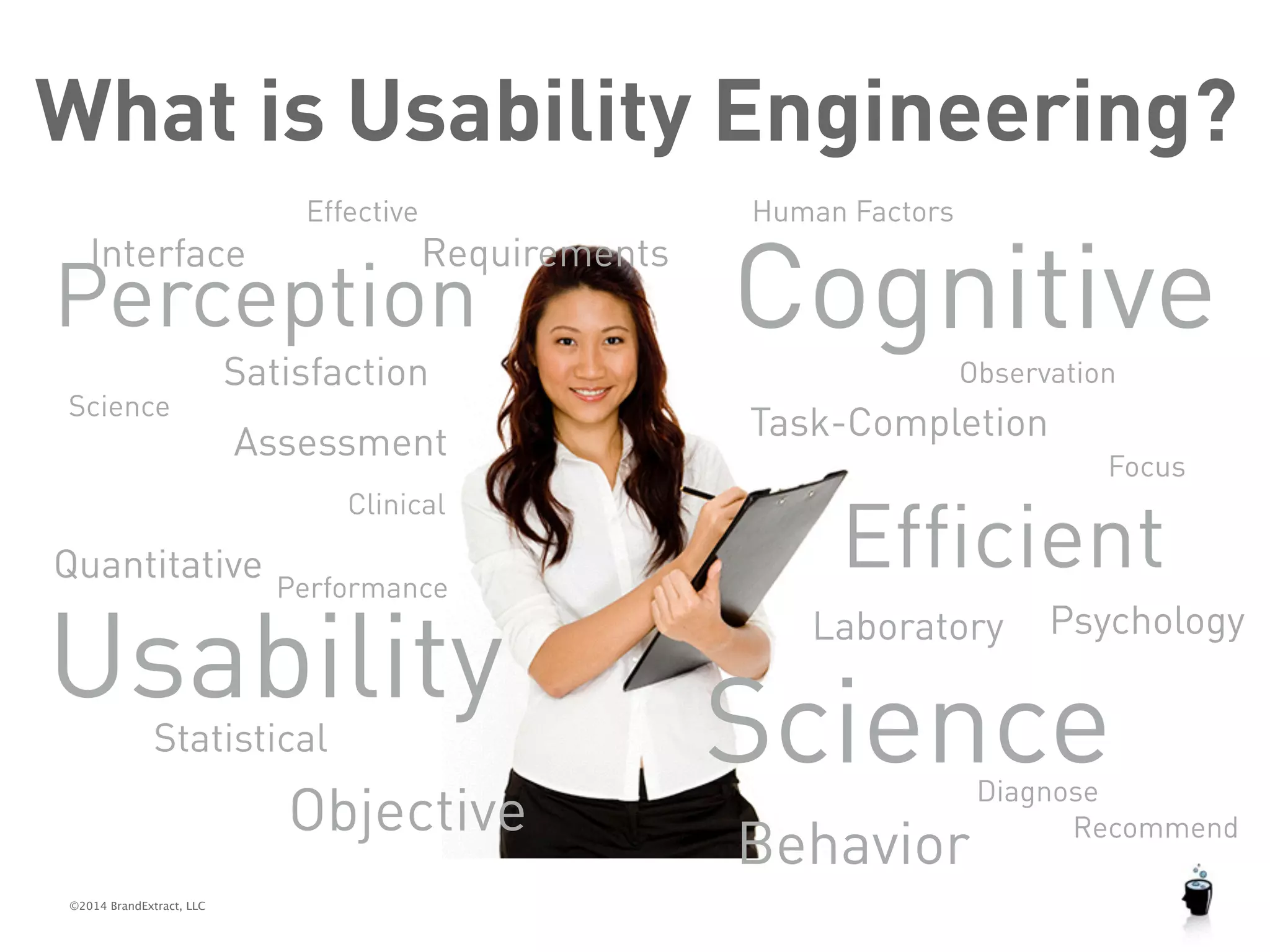 What is Usability Engineering? 
Effective Cognitive 
Perception 
©2014 BrandExtract, LLC 
SciencePsychology 
Science 
Satisfaction 
Assessment Task-Completion 
Statistical 
Focus 
Quantitative 
Requirements 
Efficient Performance 
Interface 
Observation 
Human Factors 
Clinical 
Usability 
Laboratory 
Objective Behavior 
Diagnose 
Recommend 
 