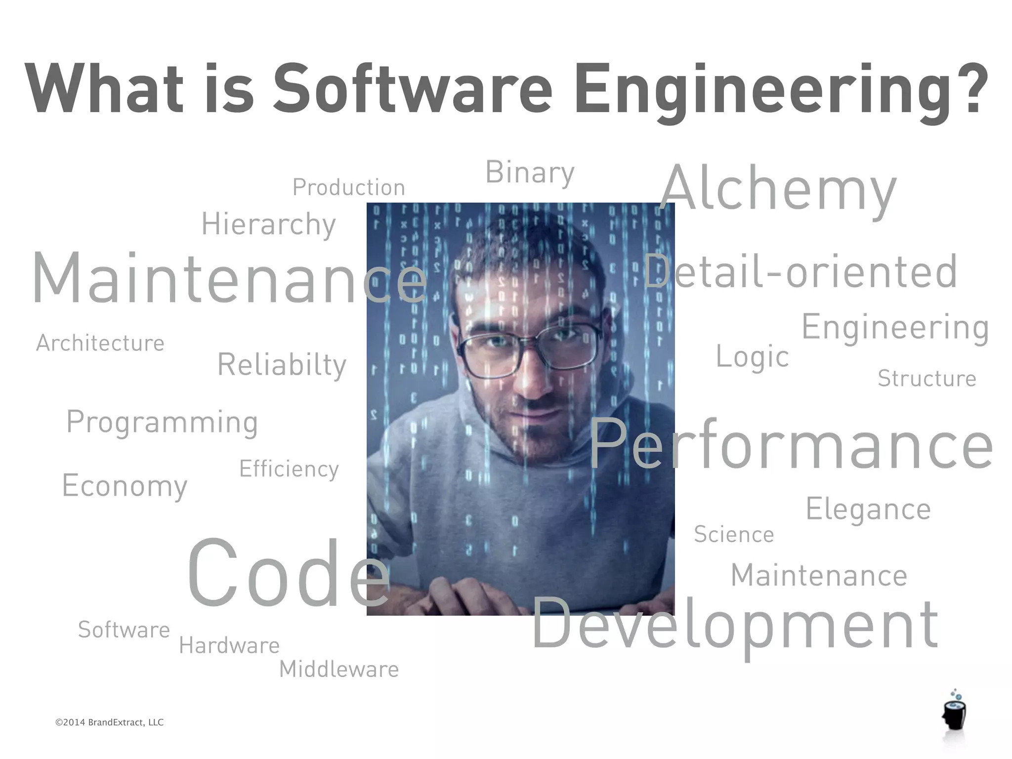 What is Software Engineering? 
Production 
Hierarchy 
Maintenance 
Architecture 
Programming 
©2014 BrandExtract, LLC 
Alchemy 
Detail-oriented 
Reliabilty Structure 
Code 
Elegance 
Economy 
Development 
Efficiency 
Engineering 
Science 
Software 
Logic 
Performance 
Binary 
Maintenance 
Hardware 
Middleware 
 
