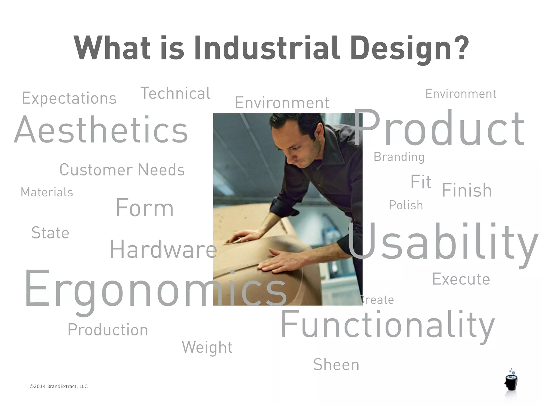 What is Industrial Design? 
Expectations 
Technical 
Aesthetics 
Customer Needs 
©2014 BrandExtract, LLC 
Product 
Usability 
Execute 
Materials Form 
Production 
Polish 
State 
Environment 
Functionality 
Hardware 
Branding 
Fit 
Create 
Environment 
Ergonomics 
Finish 
Weight 
Sheen 
 