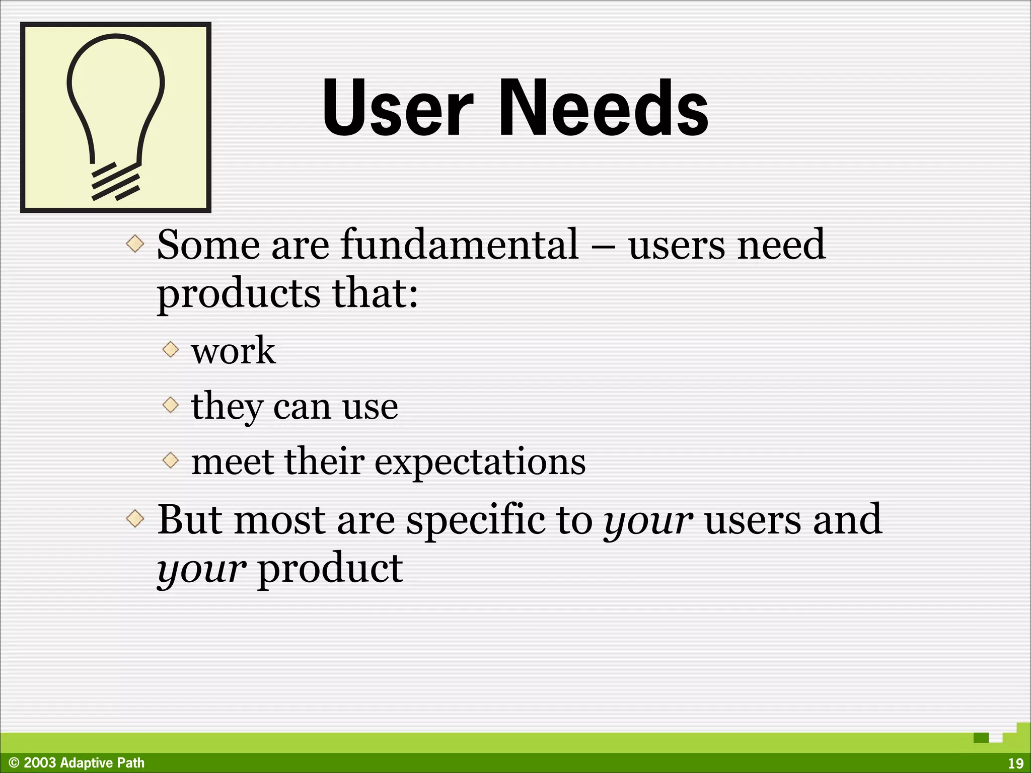 User Needs
                       Some are fundamental – users need
                       products that:
                        work
                        they can use
                        meet their expectations
                       But most are specific to your users and
                       your product



© 2003 Adaptive Path                                             19
 
