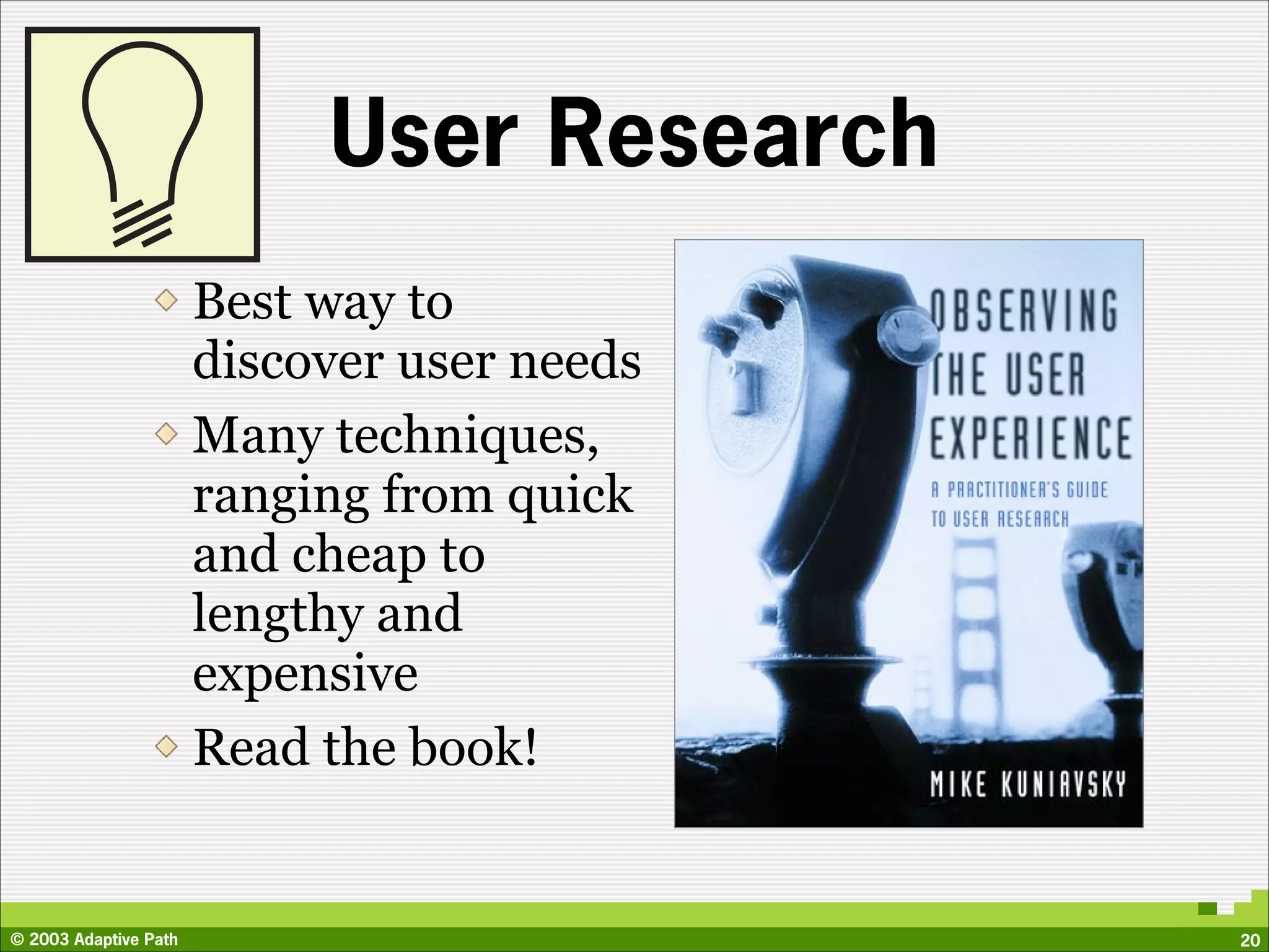 User Research
                       Best way to
                       discover user needs
                       Many techniques,
                       ranging from quick
                       and cheap to
                       lengthy and
                       expensive
                       Read the book!


© 2003 Adaptive Path                         20
 