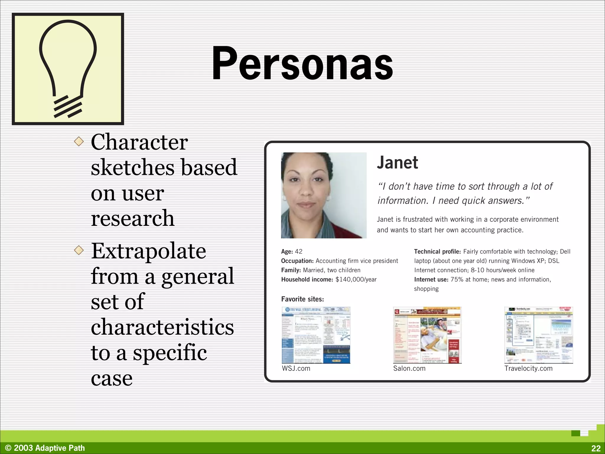 Personas
                       Character
                       sketches based                                     Janet
                       on user                                            “I don’t have time to sort through a lot of
                                                                          information. I need quick answers.”

                       research                                           Janet is frustrated with working in a corporate environment
                                                                          and wants to start her own accounting practice.


                       Extrapolate       Age: 42
                                         Occupation: Accounting ﬁrm vice president
                                                                                      Technical proﬁle: Fairly comfortable with technology; Dell
                                                                                      laptop (about one year old) running Windows XP; DSL


                       from a general
                                         Family: Married, two children                Internet connection; 8-10 hours/week online
                                         Household income: $140,000/year              Internet use: 75% at home; news and information,
                                                                                      shopping

                       set of            Favorite sites:



                       characteristics
                       to a specific     WSJ.com                                Salon.com                              Travelocity.com

                       case

© 2003 Adaptive Path                                                                                                                               22
 