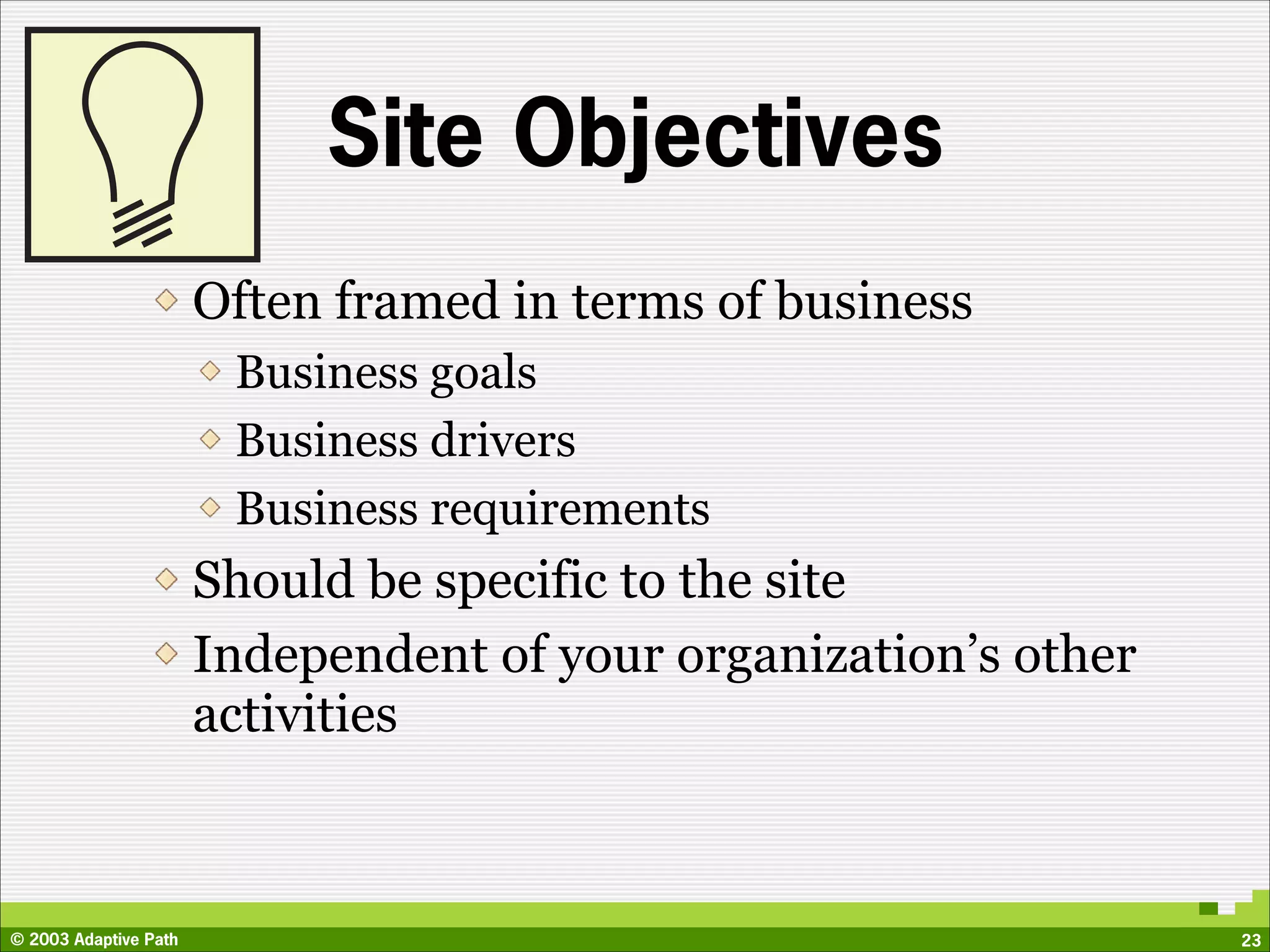 Site Objectives
                       Often framed in terms of business
                        Business goals
                        Business drivers
                        Business requirements
                       Should be specific to the site
                       Independent of your organization’s other
                       activities



© 2003 Adaptive Path                                              23
 