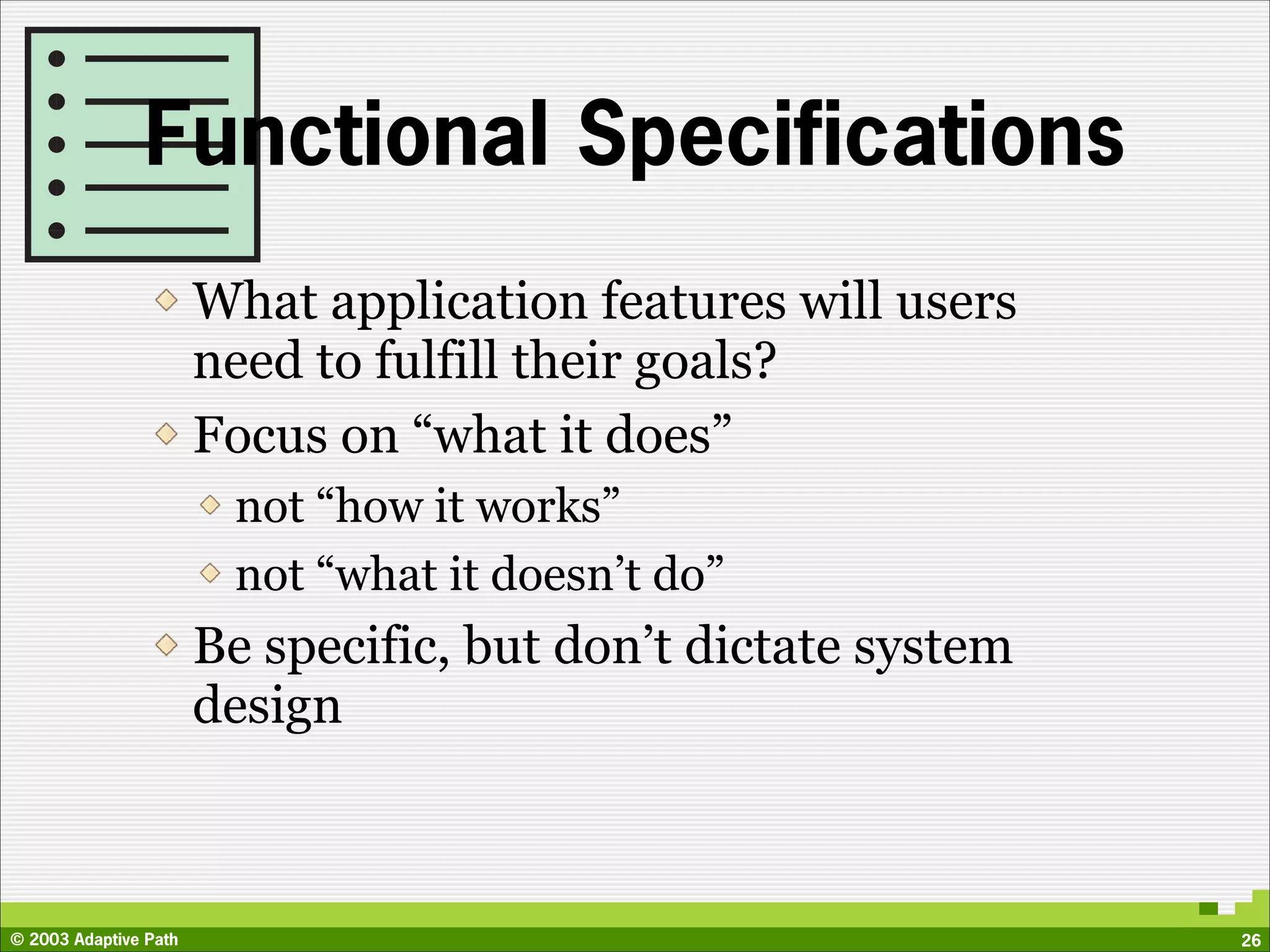Functional Specifications
                       What application features will users
                       need to fulfill their goals?
                       Focus on “what it does”
                        not “how it works”
                        not “what it doesn’t do”
                       Be specific, but don’t dictate system
                       design



© 2003 Adaptive Path                                           26
 