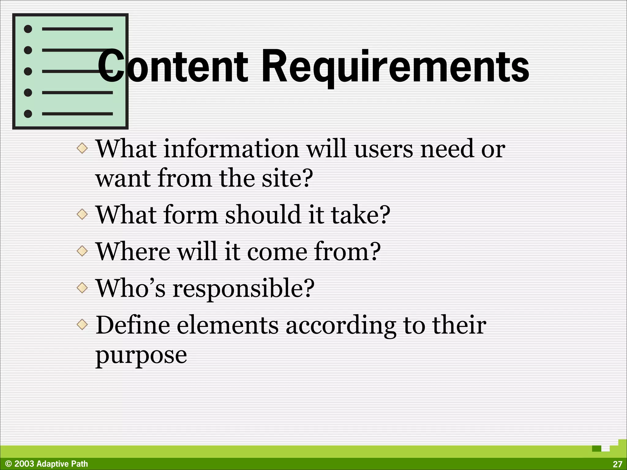 Content Requirements
                       What information will users need or
                       want from the site?
                       What form should it take?
                       Where will it come from?
                       Who’s responsible?
                       Define elements according to their
                       purpose



© 2003 Adaptive Path                                         27
 