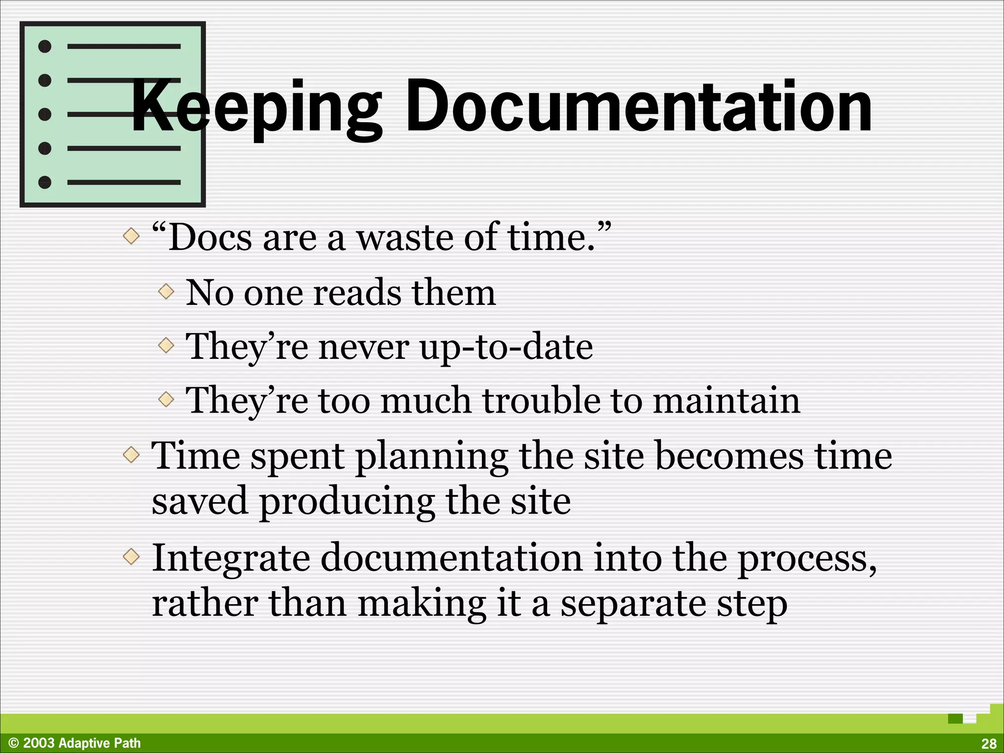 Keeping Documentation
                       “Docs are a waste of time.”
                         No one reads them
                         They’re never up-to-date
                         They’re too much trouble to maintain
                       Time spent planning the site becomes time
                       saved producing the site
                       Integrate documentation into the process,
                       rather than making it a separate step


© 2003 Adaptive Path                                               28
 