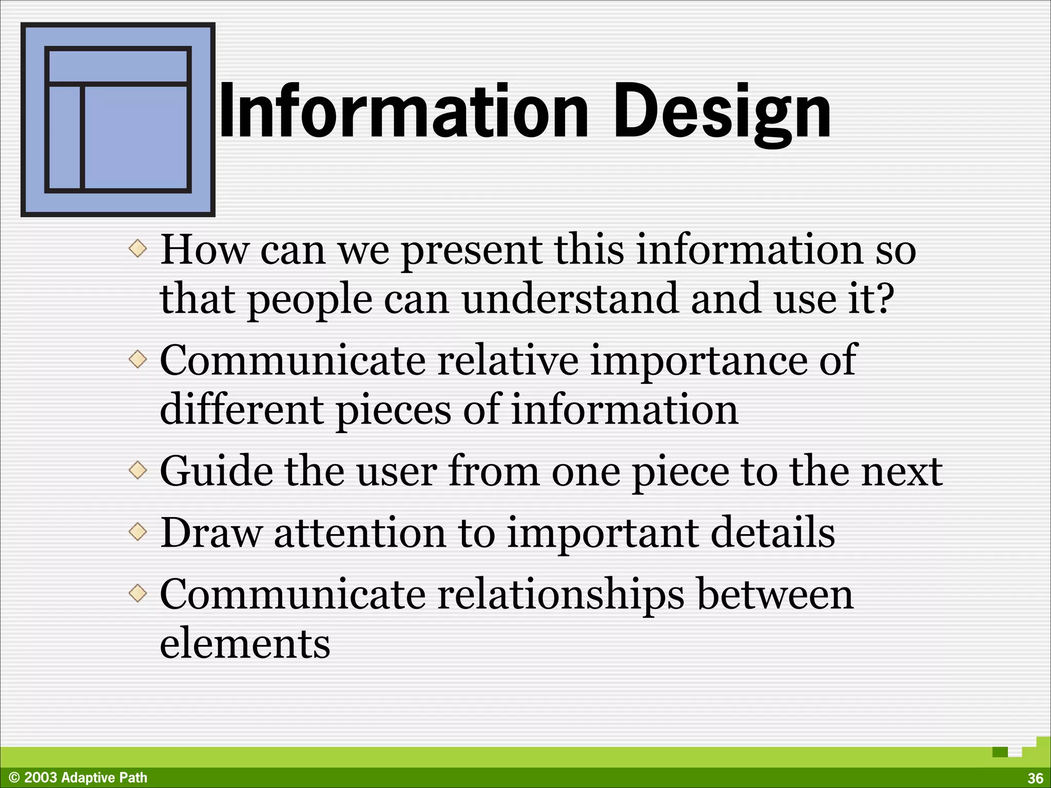Information Design
                       How can we present this information so
                       that people can understand and use it?
                       Communicate relative importance of
                       different pieces of information
                       Guide the user from one piece to the next
                       Draw attention to important details
                       Communicate relationships between
                       elements

© 2003 Adaptive Path                                               36
 