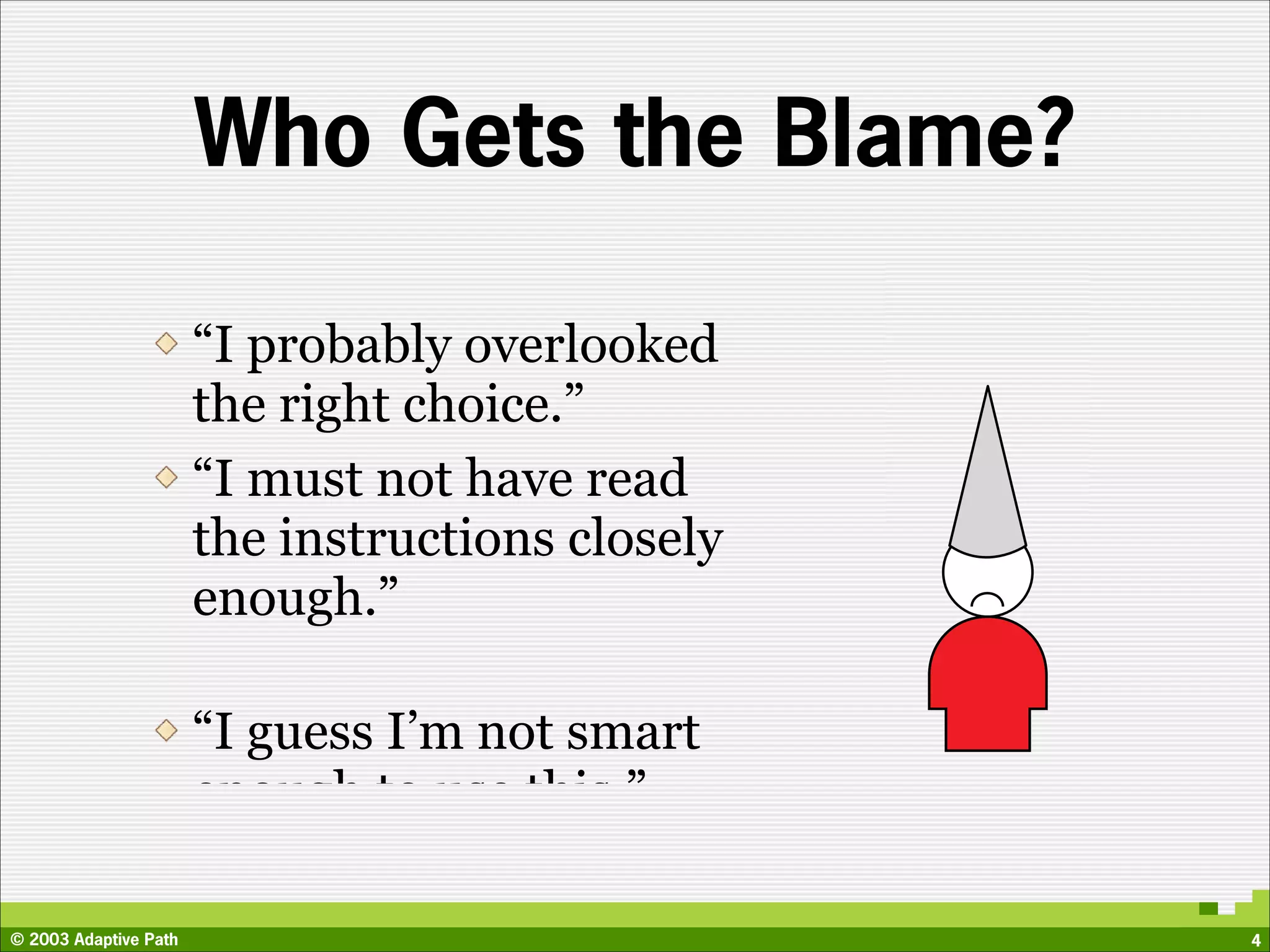 Who Gets the Blame?

                       “I probably overlooked
                       the right choice.”         ?!?
                       “I must not have read
                       the instructions closely
                       enough.”

                       “I guess I’m not smart
                       enough to use this.”

© 2003 Adaptive Path                                    4
 