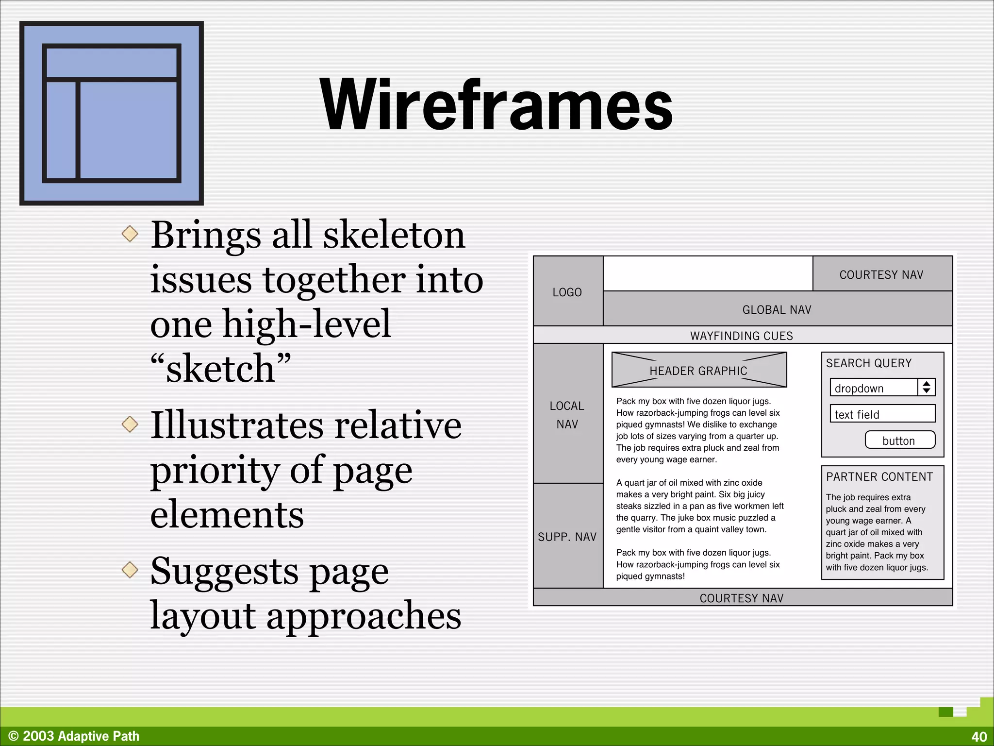 Wireframes
                       Brings all skeleton
                       issues together into     LOGO
                                                                                                            COURTESY NAV




                       one high-level
                                                                                           GLOBAL NAV

                                                                             WAYFINDING CUES


                       “sketch”                                   HEADER GRAPHIC
                                                                                                         SEARCH QUERY

                                                                                                           dropdown
                                                          Pack my box with ﬁve dozen liquor jugs.
                                               LOCAL

                       Illustrates relative
                                                          How razorback-jumping frogs can level six        text field
                                                NAV       piqued gymnasts! We dislike to exchange
                                                          job lots of sizes varying from a quarter up.
                                                          The job requires extra pluck and zeal from
                                                                                                                        button


                       priority of page
                                                          every young wage earner.

                                                          A quart jar of oil mixed with zinc oxide
                                                                                                         PARTNER CONTENT
                                                          makes a very bright paint. Six big juicy       The job requires extra


                       elements               SUPP. NAV
                                                          steaks sizzled in a pan as ﬁve workmen left
                                                          the quarry. The juke box music puzzled a
                                                          gentle visitor from a quaint valley town.
                                                                                                         pluck and zeal from every
                                                                                                         young wage earner. A
                                                                                                         quart jar of oil mixed with
                                                                                                         zinc oxide makes a very
                                                          Pack my box with ﬁve dozen liquor jugs.


                       Suggests page
                                                                                                         bright paint. Pack my box
                                                          How razorback-jumping frogs can level six      with ﬁve dozen liquor jugs.
                                                          piqued gymnasts!

                                                                                COURTESY NAV

                       layout approaches

© 2003 Adaptive Path                                                                                                                   40
 