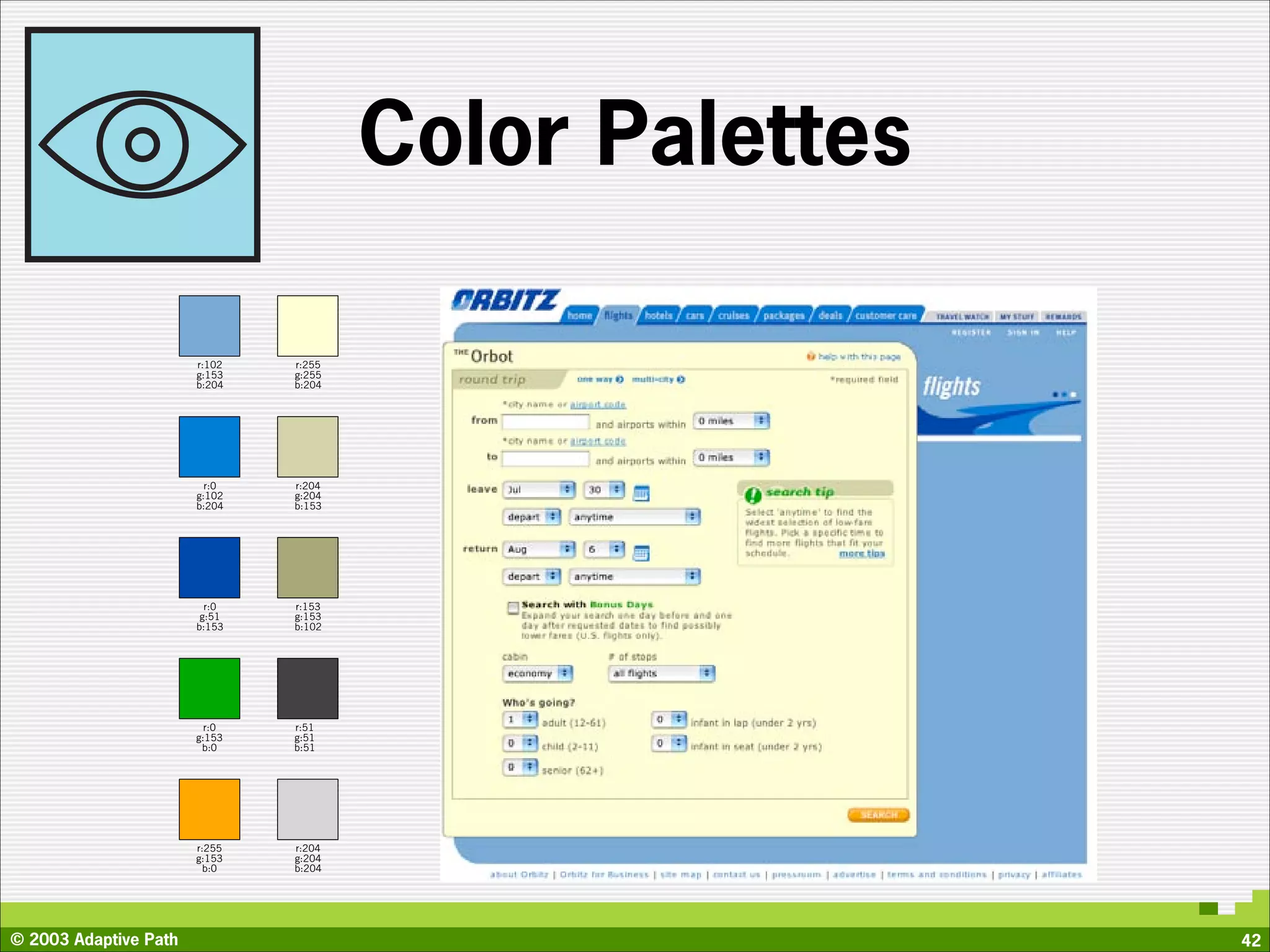 Color Palettes

                       r:102   r:255
                       g:153   g:255
                       b:204   b:204




                         r:0   r:204
                       g:102   g:204
                       b:204   b:153




                         r:0   r:153
                        g:51   g:153
                       b:153   b:102




                         r:0   r:51
                       g:153   g:51
                        b:0    b:51




                       r:255   r:204
                       g:153   g:204
                         b:0   b:204




© 2003 Adaptive Path                                    42
 