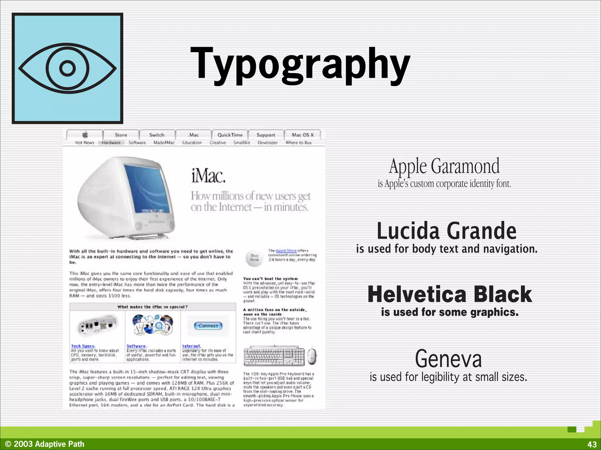 Typography

                                     Apple Garamond
                                  is Apple's custom corporate identity font.



                                  Lucida Grande
                              is used for body text and navigation.



                                Helvetica Black
                                   is used for some graphics.



                                             Geneva
                                is used for legibility at small sizes.




© 2003 Adaptive Path                                                           43
 