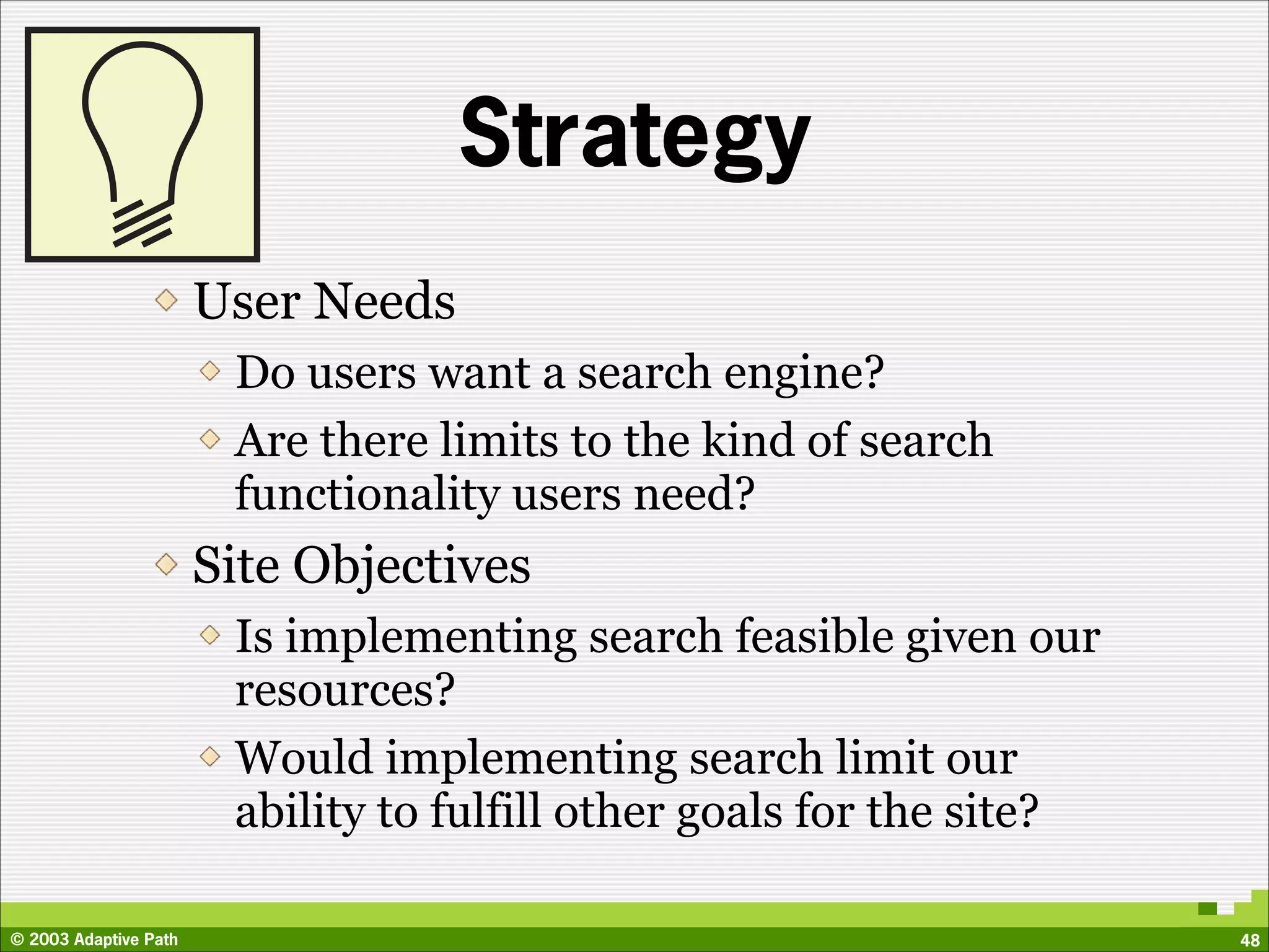 Strategy
                       User Needs
                        Do users want a search engine?
                        Are there limits to the kind of search
                        functionality users need?
                       Site Objectives
                        Is implementing search feasible given our
                        resources?
                        Would implementing search limit our
                        ability to fulfill other goals for the site?

© 2003 Adaptive Path                                                   48
 