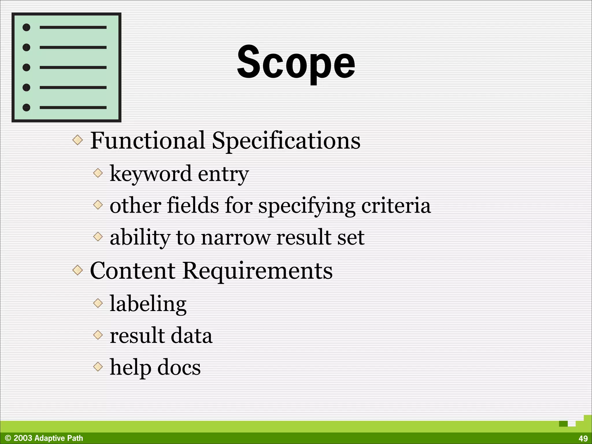Scope
                       Functional Specifications
                        keyword entry
                        other fields for specifying criteria
                        ability to narrow result set
                       Content Requirements
                        labeling
                        result data
                        help docs


© 2003 Adaptive Path                                           49
 
