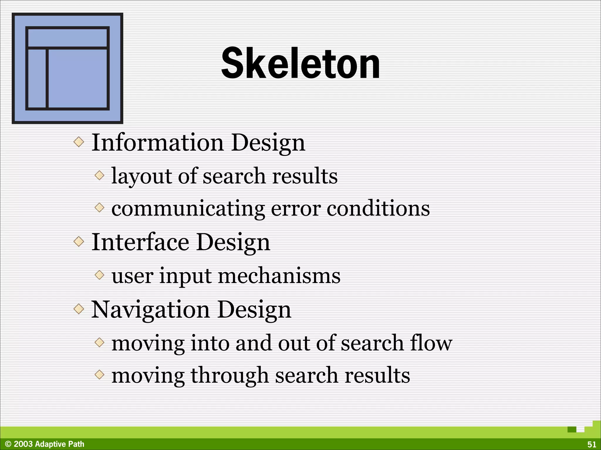 Skeleton
                       Information Design
                        layout of search results
                        communicating error conditions
                       Interface Design
                        user input mechanisms
                       Navigation Design
                        moving into and out of search flow
                        moving through search results

© 2003 Adaptive Path                                         51
 