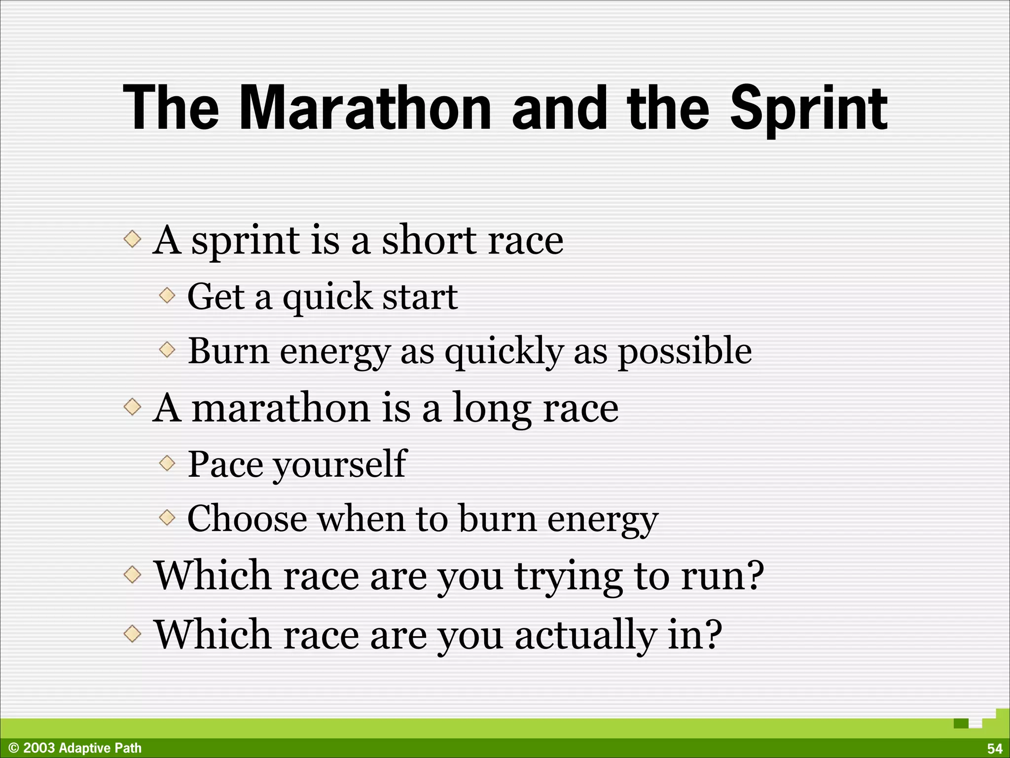 The Marathon and the Sprint

                       A sprint is a short race
                        Get a quick start
                        Burn energy as quickly as possible
                       A marathon is a long race
                        Pace yourself
                        Choose when to burn energy
                       Which race are you trying to run?
                       Which race are you actually in?

© 2003 Adaptive Path                                         54
 