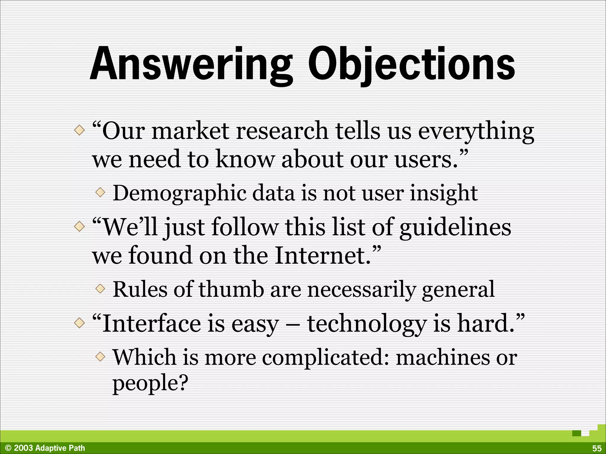Answering Objections
                       “Our market research tells us everything
                       we need to know about our users.”
                         Demographic data is not user insight
                       “We’ll just follow this list of guidelines
                       we found on the Internet.”
                         Rules of thumb are necessarily general
                       “Interface is easy – technology is hard.”
                         Which is more complicated: machines or
                         people?

© 2003 Adaptive Path                                                55
 
