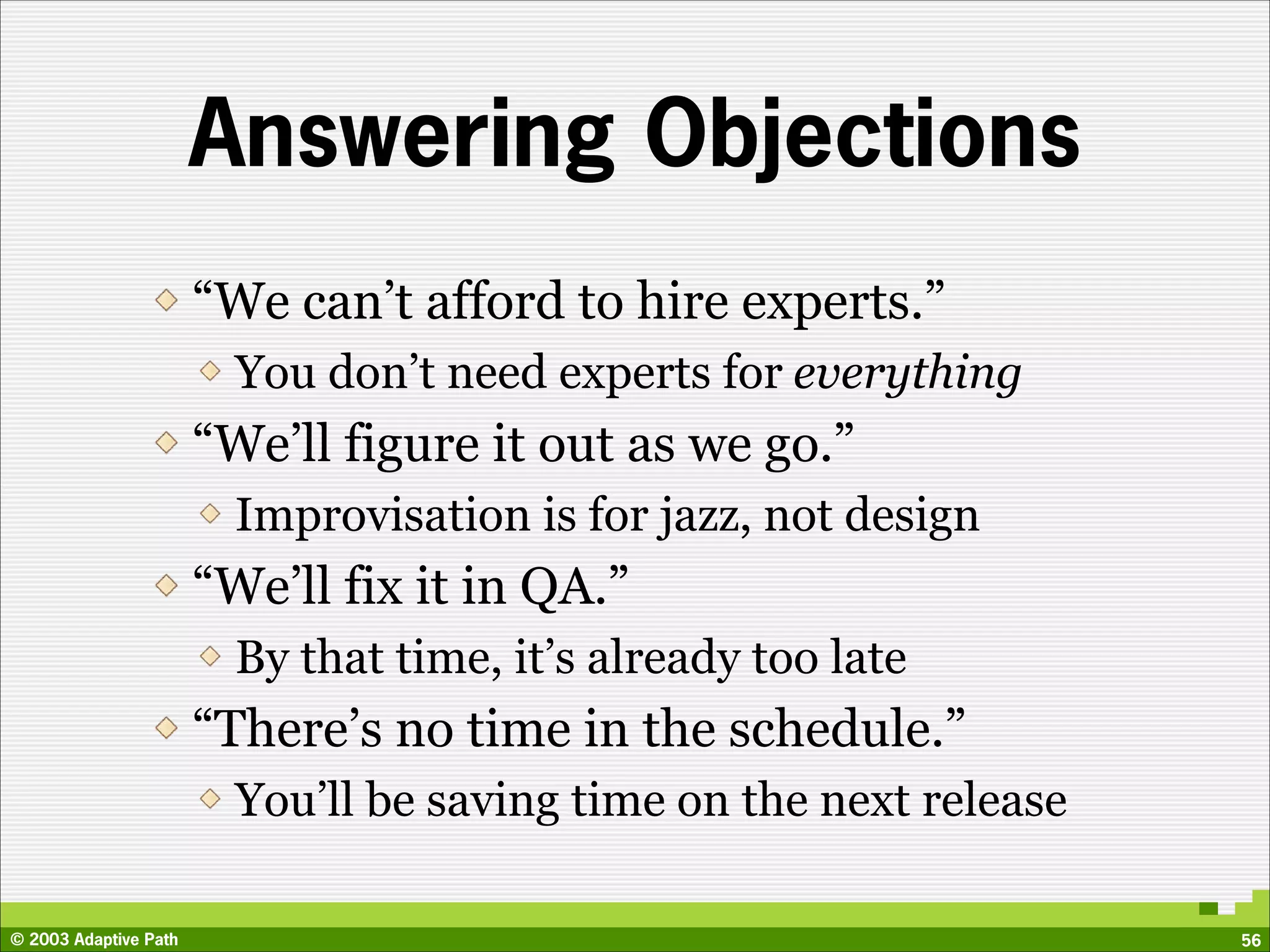 Answering Objections
                       “We can’t afford to hire experts.”
                         You don’t need experts for everything
                       “We’ll figure it out as we go.”
                         Improvisation is for jazz, not design
                       “We’ll fix it in QA.”
                         By that time, it’s already too late
                       “There’s no time in the schedule.”
                         You’ll be saving time on the next release

© 2003 Adaptive Path                                                 56
 