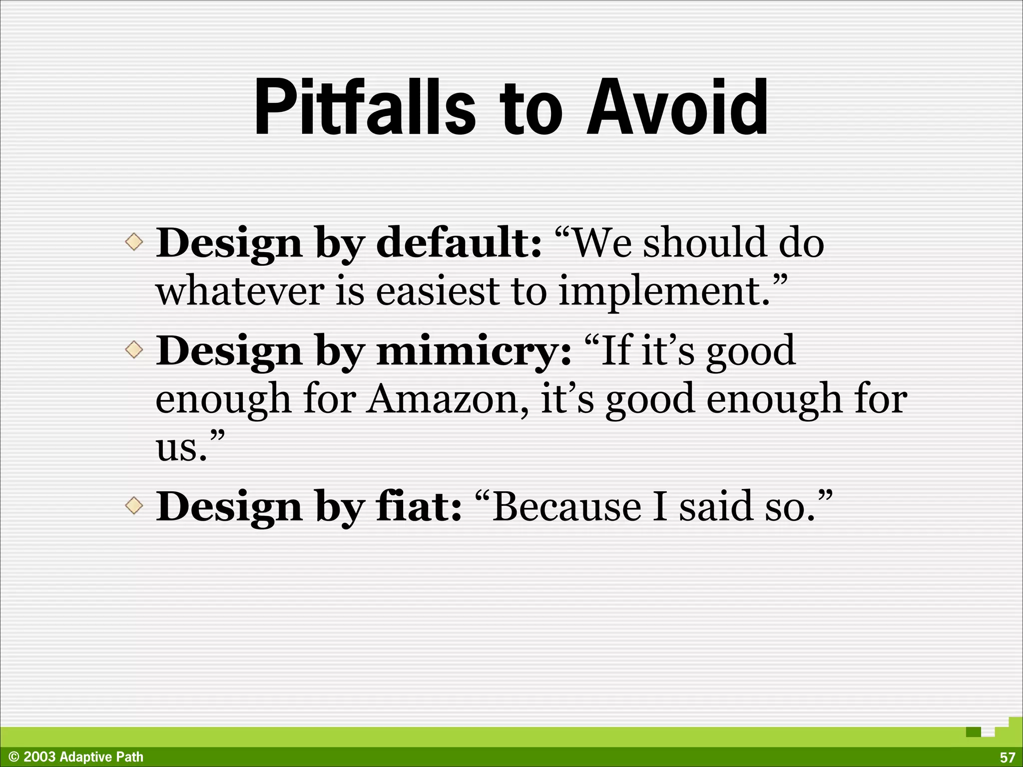 Pitfalls to Avoid
                       Design by default: “We should do
                       whatever is easiest to implement.”
                       Design by mimicry: “If it’s good
                       enough for Amazon, it’s good enough for
                       us.”
                       Design by fiat: “Because I said so.”




© 2003 Adaptive Path                                             57
 