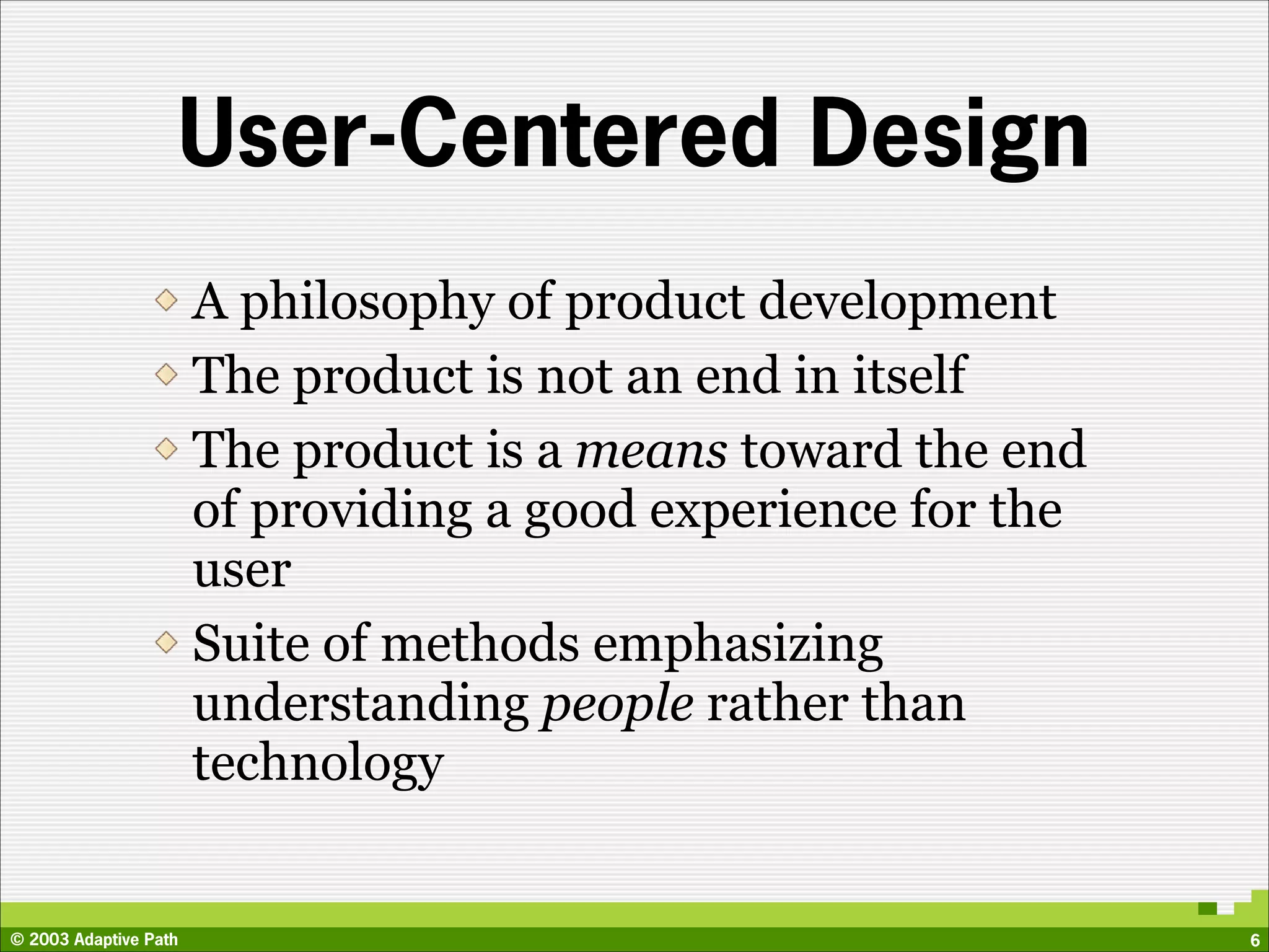 User-Centered Design
                       A philosophy of product development
                       The product is not an end in itself
                       The product is a means toward the end
                       of providing a good experience for the
                       user
                       Suite of methods emphasizing
                       understanding people rather than
                       technology


© 2003 Adaptive Path                                            6
 