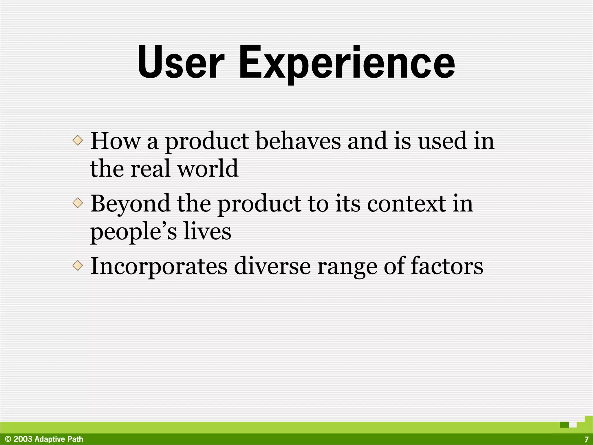 User Experience
                       How a product behaves and is used in
                       the real world
                       Beyond the product to its context in
                       people’s lives
                       Incorporates diverse range of factors




© 2003 Adaptive Path                                           7
 