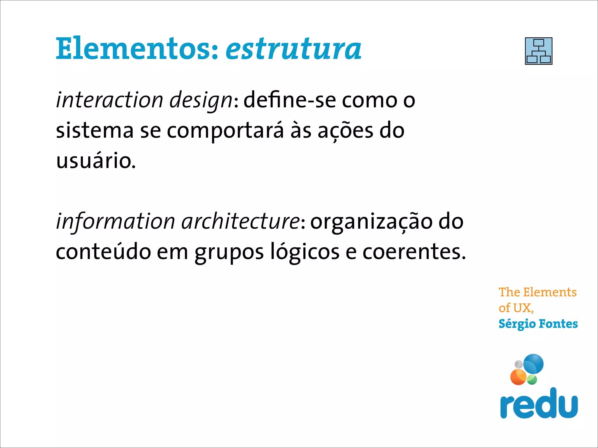 Elementos: estrutura
interaction design: deﬁne-se como o
sistema se comportará às ações do
usuário.

information architecture: organização do
conteúdo em grupos lógicos e coerentes.
                                           The Elements
                                           of UX,
                                           Sérgio Fontes
 