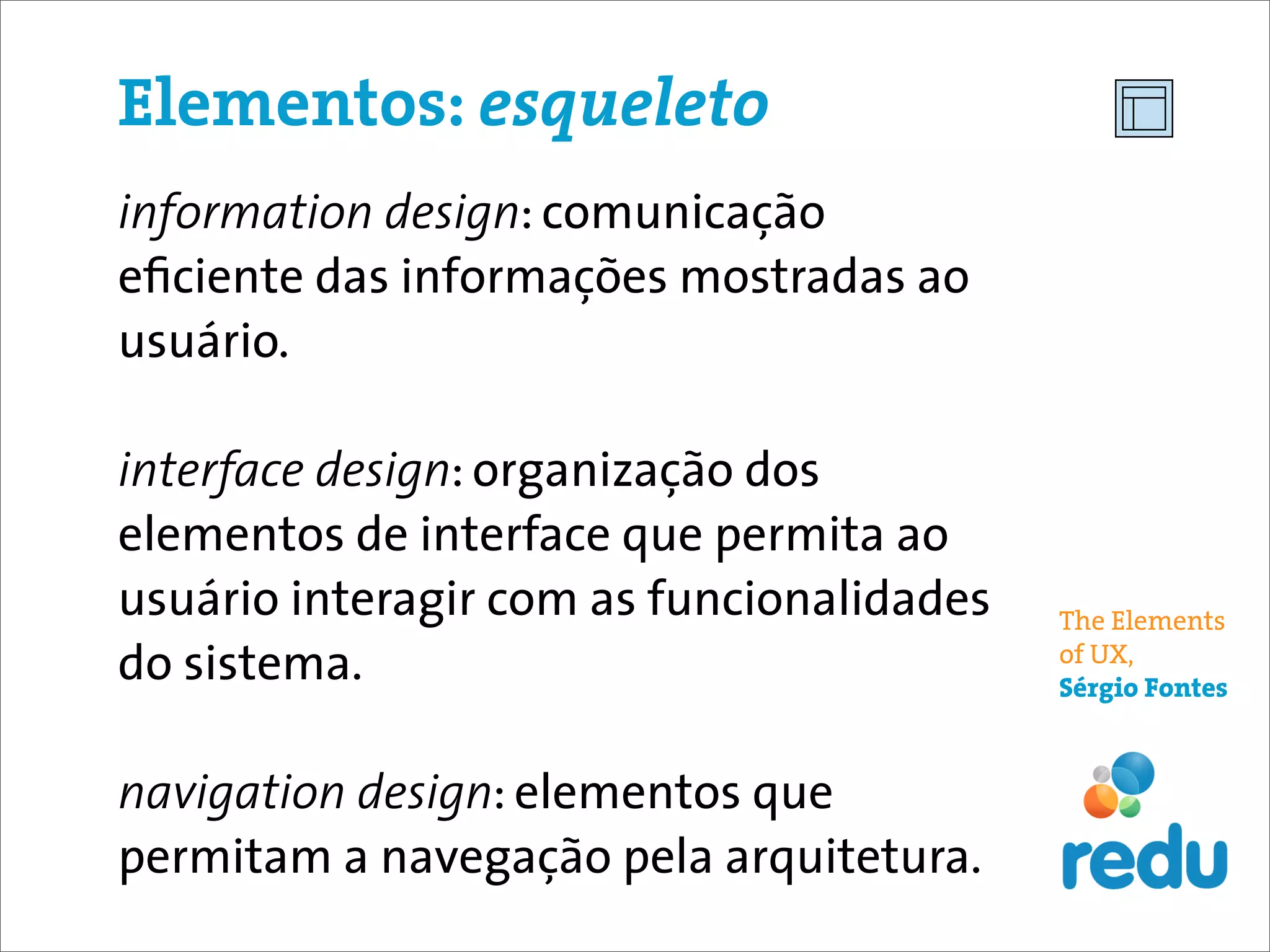 Elementos: esqueleto
information design: comunicação
eﬁciente das informações mostradas ao
usuário.

interface design: organização dos
elementos de interface que permita ao
usuário interagir com as funcionalidades   The Elements
do sistema.                                of UX,
                                           Sérgio Fontes



navigation design: elementos que
permitam a navegação pela arquitetura.
 