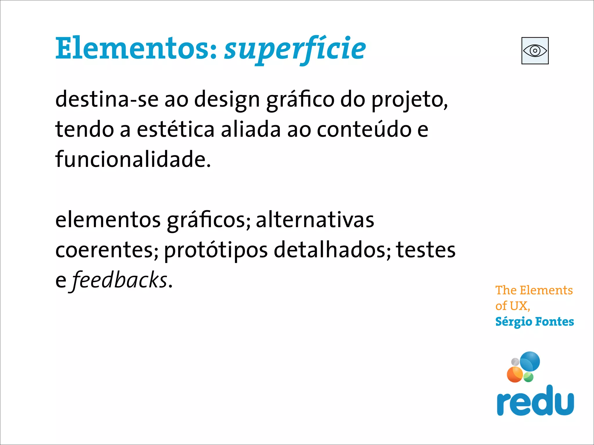 Elementos: superfície
destina-se ao design gráﬁco do projeto,
tendo a estética aliada ao conteúdo e
funcionalidade.

elementos gráﬁcos; alternativas
coerentes; protótipos detalhados; testes
e feedbacks.                               The Elements
                                           of UX,
                                           Sérgio Fontes
 