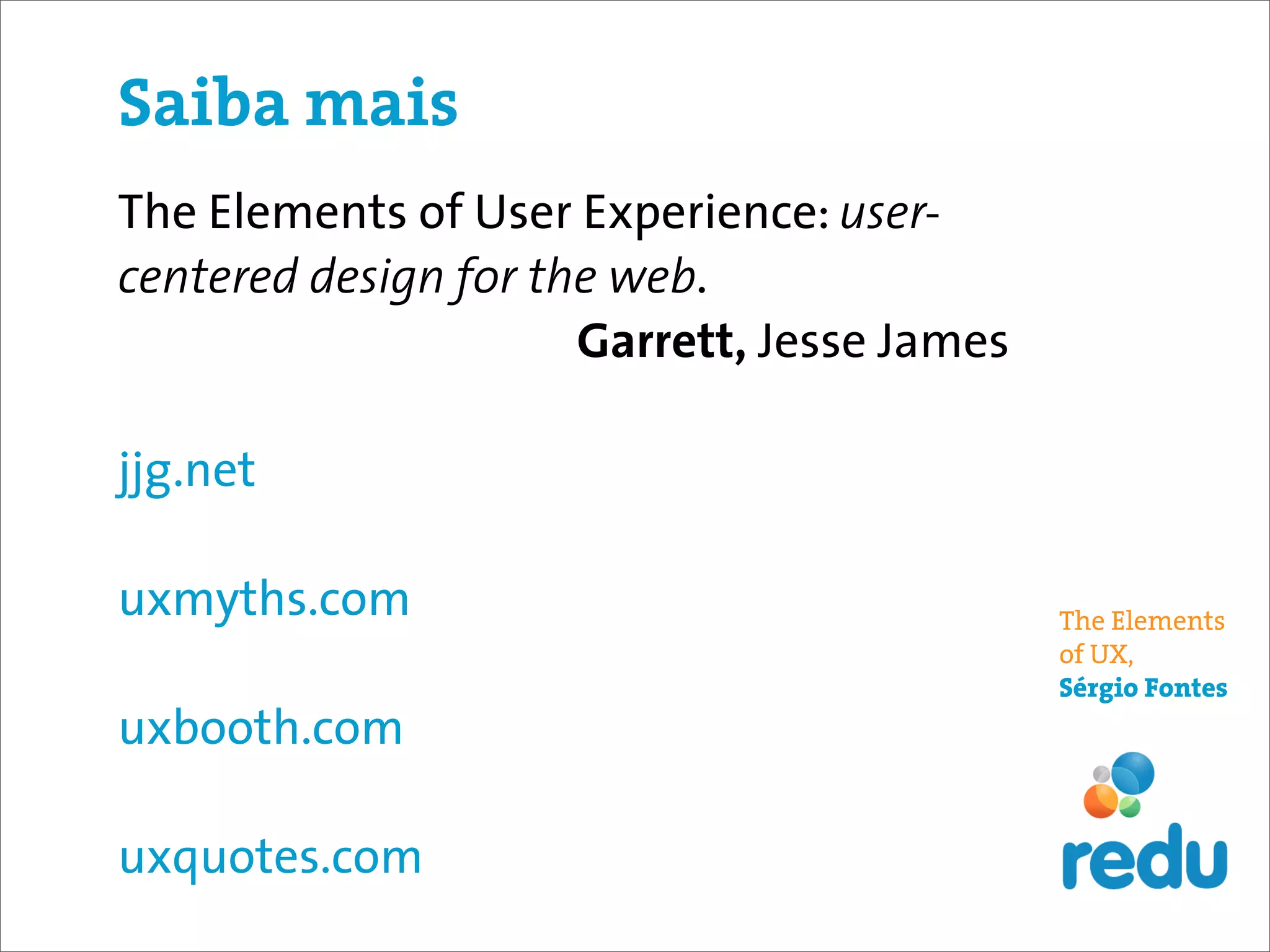 Saiba mais
The Elements of User Experience: user-
centered design for the web.
                      Garrett, Jesse James

jjg.net

uxmyths.com                                  The Elements
                                             of UX,
                                             Sérgio Fontes
uxbooth.com

uxquotes.com
 