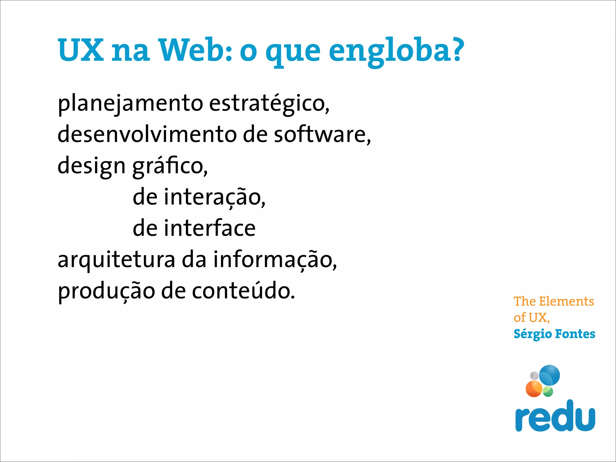 UX na Web: o que engloba?
planejamento estratégico,
desenvolvimento de software,
design gráﬁco,
       de interação,
       de interface
arquitetura da informação,
produção de conteúdo.          The Elements
                               of UX,
                               Sérgio Fontes
 