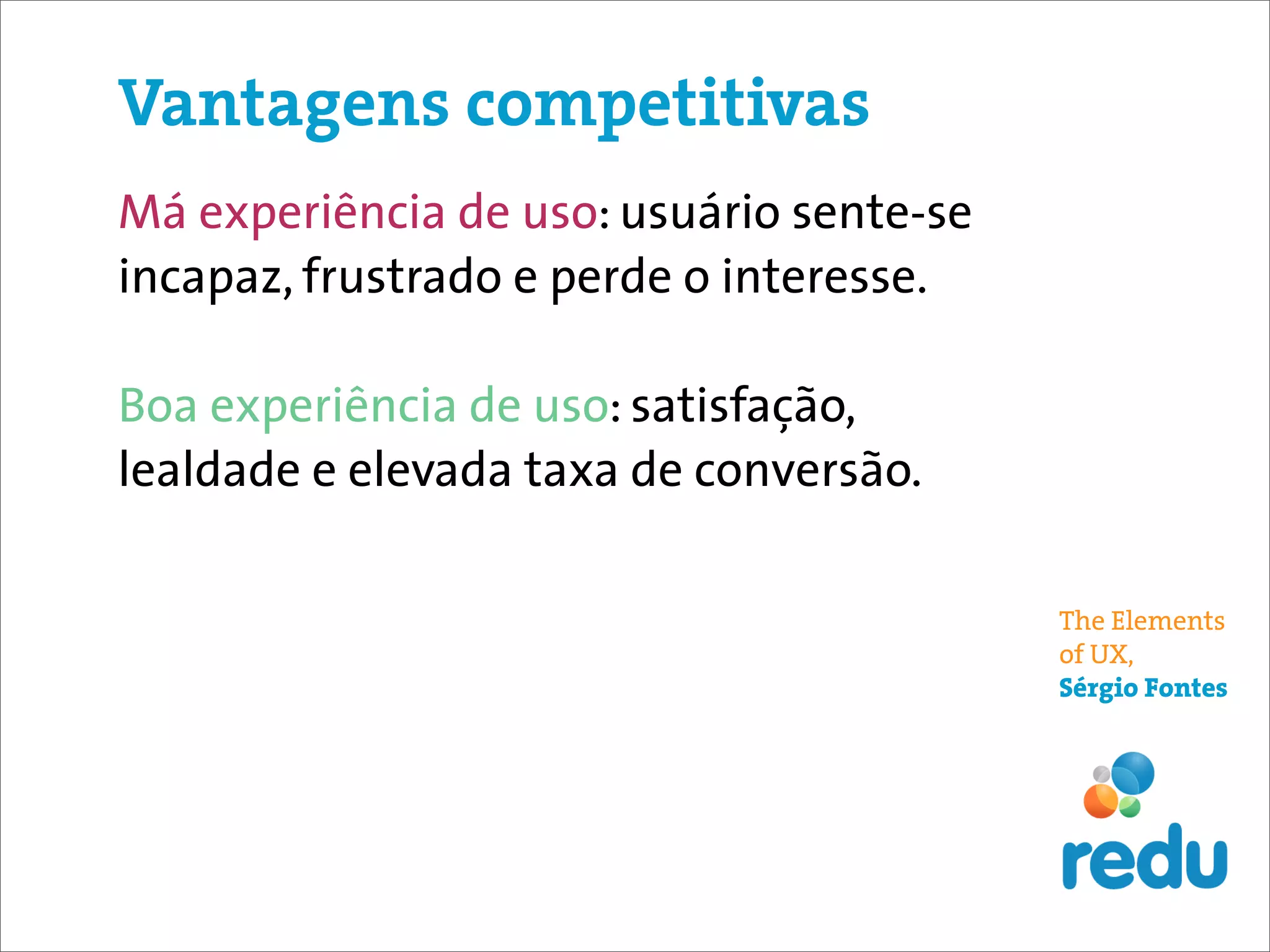 Vantagens competitivas
Má experiência de uso: usuário sente-se
incapaz, frustrado e perde o interesse.

Boa experiência de uso: satisfação,
lealdade e elevada taxa de conversão.

                                          The Elements
                                          of UX,
                                          Sérgio Fontes
 
