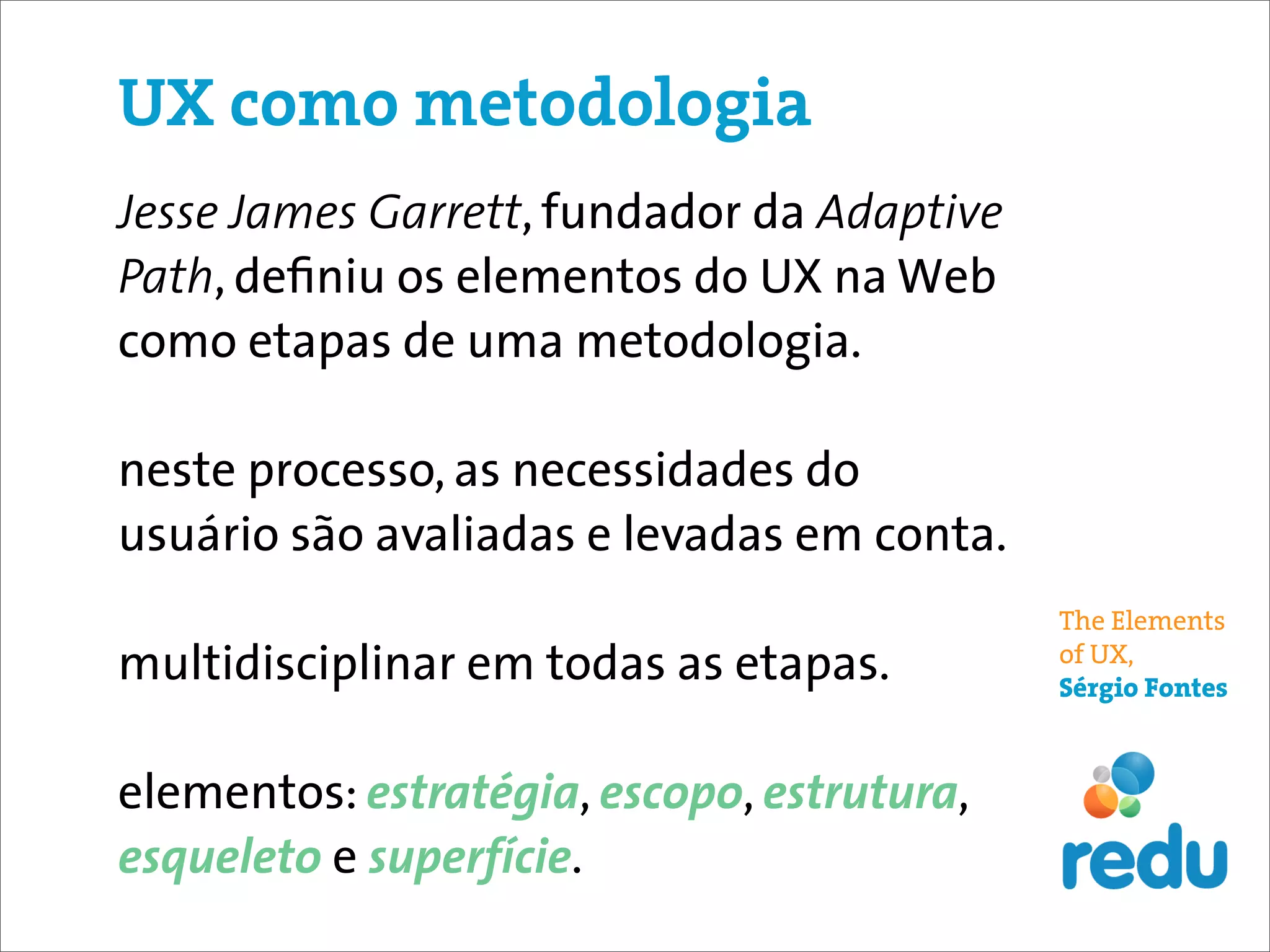 UX como metodologia
Jesse James Garrett, fundador da Adaptive
Path, deﬁniu os elementos do UX na Web
como etapas de uma metodologia.

neste processo, as necessidades do
usuário são avaliadas e levadas em conta.
                                            The Elements
multidisciplinar em todas as etapas.        of UX,
                                            Sérgio Fontes



elementos: estratégia, escopo, estrutura,
esqueleto e superfície.
 