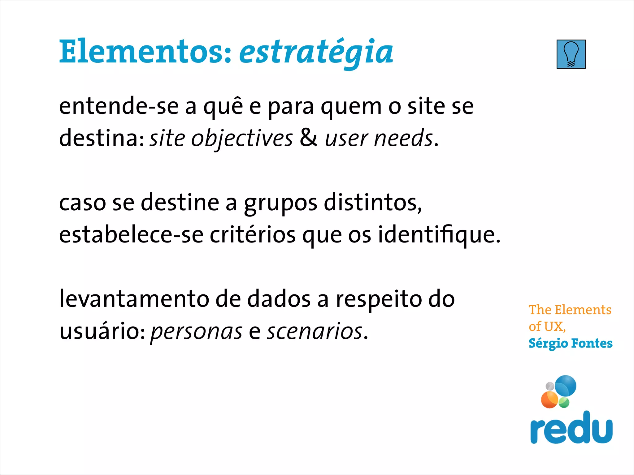 Elementos: estratégia
entende-se a quê e para quem o site se
destina: site objectives & user needs.

caso se destine a grupos distintos,
estabelece-se critérios que os identiﬁque.

levantamento de dados a respeito do          The Elements
usuário: personas e scenarios.               of UX,
                                             Sérgio Fontes
 