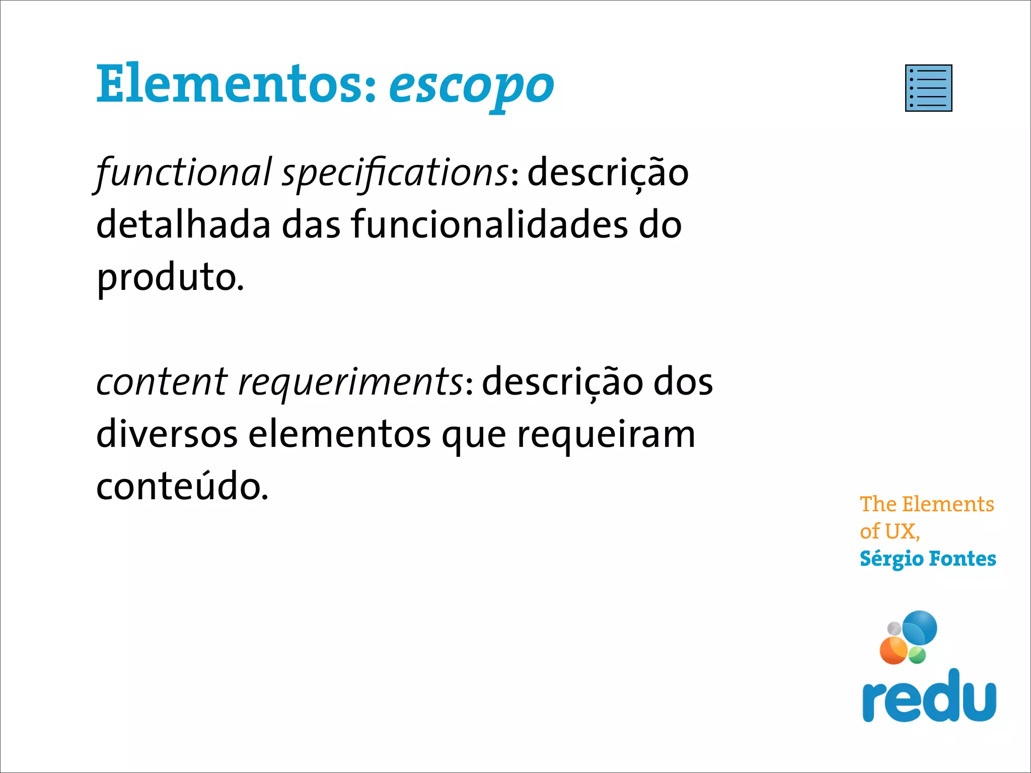 Elementos: escopo
functional speciﬁcations: descrição
detalhada das funcionalidades do
produto.

content requeriments: descrição dos
diversos elementos que requeiram
conteúdo.                             The Elements
                                      of UX,
                                      Sérgio Fontes
 
