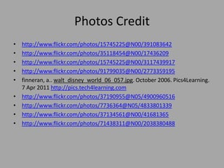 Photos Credithttp://www.flickr.com/photos/15745225@N00/391083642http://www.flickr.com/photos/35118454@N00/17436209http://www.flickr.com/photos/15745225@N00/3117439917http://www.flickr.com/photos/91799035@N00/2773359195finneran, a.. walt_disney_world_06_057.jpg. October 2006. Pics4Learning. 7 Apr 2011 http://pics.tech4learning.comhttp://www.flickr.com/photos/37190955@N05/4900960516http://www.flickr.com/photos/7736364@N05/4833801339http://www.flickr.com/photos/37134561@N00/41681365http://www.flickr.com/photos/71438311@N00/2038380488