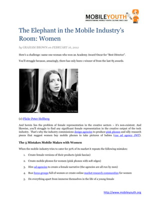 The Elephant in the Mobile Industry’s
Room: Women
by GRAHAM BROWN on FEBRUARY 16, 2012

Here’s a challenge: name one woman who won an Academy Award Oscar for “Best Director”.

You’ll struggle because, amazingly, there has only been 1 winner of from the last 85 awards.




(c) Flickr Peter Hellberg

And herein lies the problem of female representation in the creative sectors – it’s non-existent. And
likewise, you’ll struggle to find any significant female representation in the creative output of the tech
industry. That’s why the industry commissions design agencies to produce pink phones and silly research
pieces that suggest women buy mobile phones to take pictures of babies (cue ad agency JWT).

The 5 Mistakes Mobile Makes with Women

When the mobile industry tries to cater for 50% of its market it repeats the following mistakes:

    1.   Create female versions of their products (pink fascias)

    2. Create mobile phones for women (pink phones with soft edges)

    3. Hire ad agencies to create a female narrative (the agencies are all run by men)

    4. Run focus groups full of women or create online market research communities for women

    5. Do everything apart from immerse themselves in the life of a young female




                                                                          http://www.mobileyouth.org
 