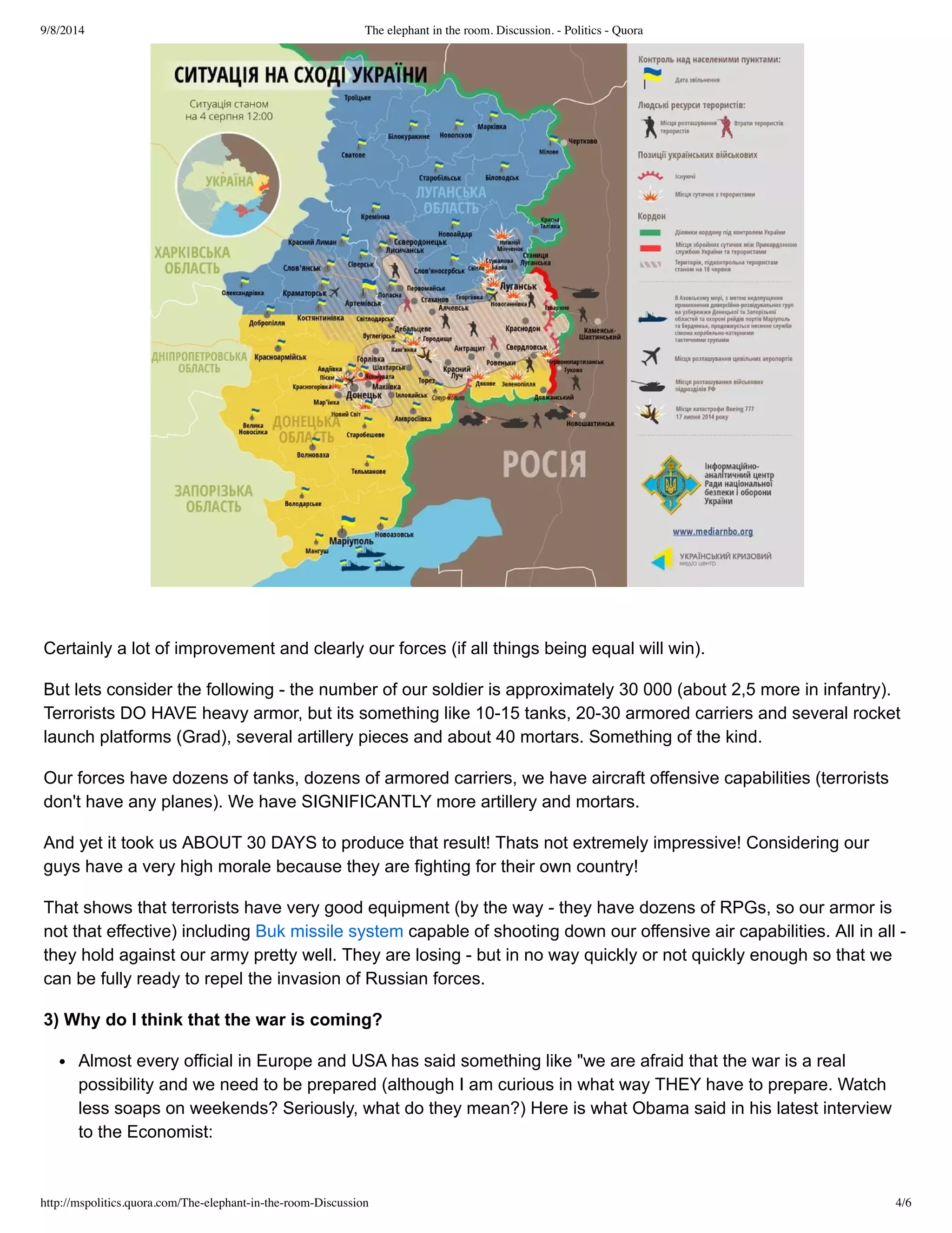 9/8/2014 The elephant in the room. Discussion. - Politics - Quora 
Certainly a lot of improvement and clearly our forces (if all things being equal will win). 
But lets consider the following ­the 
number of our soldier is approximately 30 000 (about 2,5 more in infantry). 
Terrorists DO HAVE heavy armor, but its something like 10­15 
tanks, 20­30 
armored carriers and several rocket 
launch platforms (Grad), several artillery pieces and about 40 mortars. Something of the kind. 
Our forces have dozens of tanks, dozens of armored carriers, we have aircraft offensive capabilities (terrorists 
don't have any planes). We have SIGNIFICANTLY more artillery and mortars. 
And yet it took us ABOUT 30 DAYS to produce that result! Thats not extremely impressive! Considering our 
guys have a very high morale because they are fighting for their own country! 
That shows that terrorists have very good equipment (by the way ­they 
have dozens of RPGs, so our armor is 
not that effective) including Buk missile system capable of shooting down our offensive air capabilities. All in all ­they 
hold against our army pretty well. They are losing ­but 
in no way quickly or not quickly enough so that we 
can be fully ready to repel the invasion of Russian forces. 
3) Why do I think that the war is coming? 
Almost every official in Europe and USA has said something like "we are afraid that the war is a real 
possibility and we need to be prepared (although I am curious in what way THEY have to prepare. Watch 
less soaps on weekends? Seriously, what do they mean?) Here is what Obama said in his latest interview 
to the Economist: 
http://mspolitics.quora.com/The-elephant-in-the-room-Discussion 4/6 
 