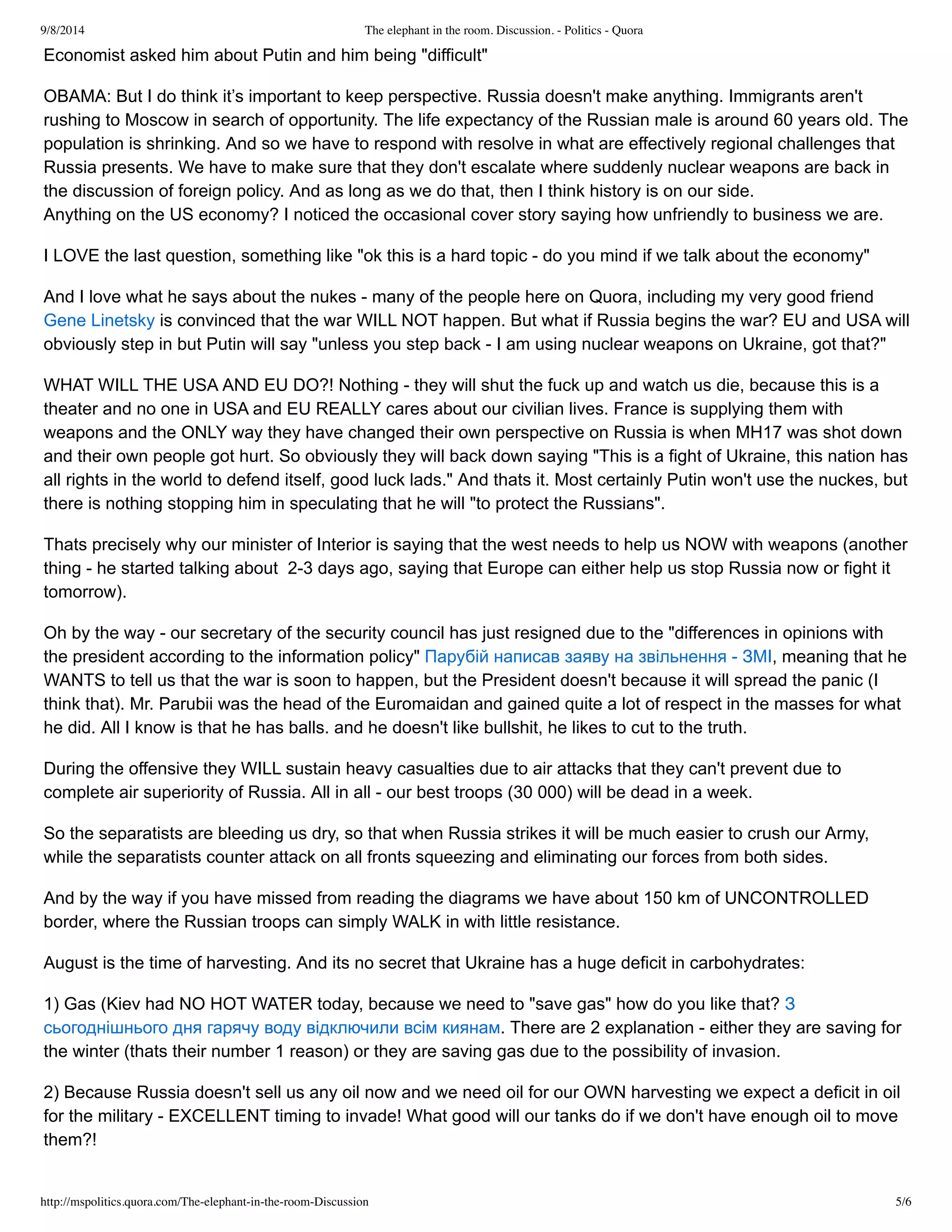 9/8/2014 The elephant in the room. Discussion. - Politics - Quora 
Economist asked him about Putin and him being "difficult" 
OBAMA: But I do think it’s important to keep perspective. Russia doesn't make anything. Immigrants aren't 
rushing to Moscow in search of opportunity. The life expectancy of the Russian male is around 60 years old. The 
population is shrinking. And so we have to respond with resolve in what are effectively regional challenges that 
Russia presents. We have to make sure that they don't escalate where suddenly nuclear weapons are back in 
the discussion of foreign policy. And as long as we do that, then I think history is on our side. 
Anything on the US economy? I noticed the occasional cover story saying how unfriendly to business we are. 
I LOVE the last question, something like "ok this is a hard topic ­do 
you mind if we talk about the economy" 
And I love what he says about the nukes ­many 
of the people here on Quora, including my very good friend 
Gene Linetsky is convinced that the war WILL NOT happen. But what if Russia begins the war? EU and USA will 
obviously step in but Putin will say "unless you step back ­I 
am using nuclear weapons on Ukraine, got that?" 
WHAT WILL THE USA AND EU DO?! Nothing ­they 
will shut the fuck up and watch us die, because this is a 
theater and no one in USA and EU REALLY cares about our civilian lives. France is supplying them with 
weapons and the ONLY way they have changed their own perspective on Russia is when MH17 was shot down 
and their own people got hurt. So obviously they will back down saying "This is a fight of Ukraine, this nation has 
all rights in the world to defend itself, good luck lads." And thats it. Most certainly Putin won't use the nuckes, but 
there is nothing stopping him in speculating that he will "to protect the Russians". 
Thats precisely why our minister of Interior is saying that the west needs to help us NOW with weapons (another 
thing ­he 
started talking about 2­3 
days ago, saying that Europe can either help us stop Russia now or fight it 
tomorrow). 
Oh by the way ­our 
secretary of the security council has just resigned due to the "differences in opinions with 
the president according to the information policy" Парубій написав заяву на звільнення ­ЗМІ, 
meaning that he 
WANTS to tell us that the war is soon to happen, but the President doesn't because it will spread the panic (I 
think that). Mr. Parubii was the head of the Euromaidan and gained quite a lot of respect in the masses for what 
he did. All I know is that he has balls. and he doesn't like bullshit, he likes to cut to the truth. 
During the offensive they WILL sustain heavy casualties due to air attacks that they can't prevent due to 
complete air superiority of Russia. All in all ­our 
best troops (30 000) will be dead in a week. 
So the separatists are bleeding us dry, so that when Russia strikes it will be much easier to crush our Army, 
while the separatists counter attack on all fronts squeezing and eliminating our forces from both sides. 
And by the way if you have missed from reading the diagrams we have about 150 km of UNCONTROLLED 
border, where the Russian troops can simply WALK in with little resistance. 
August is the time of harvesting. And its no secret that Ukraine has a huge deficit in carbohydrates: 
1) Gas (Kiev had NO HOT WATER today, because we need to "save gas" how do you like that? З 
сьогоднішнього дня гарячу воду відключили всім киянам. There are 2 explanation ­either 
they are saving for 
the winter (thats their number 1 reason) or they are saving gas due to the possibility of invasion. 
2) Because Russia doesn't sell us any oil now and we need oil for our OWN harvesting we expect a deficit in oil 
for the military ­EXCELLENT 
timing to invade! What good will our tanks do if we don't have enough oil to move 
them?! 
http://mspolitics.quora.com/The-elephant-in-the-room-Discussion 5/6 
 